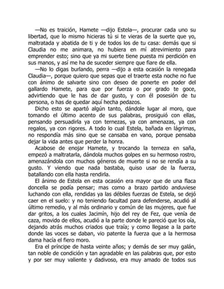 —No es traición, Hamete —dijo Estela—, procurar cada uno su
libertad, que lo mismo hicieras tú si te vieras de la suerte que yo,
maltratada y abatida de ti y de todos los de tu casa: demás que si
Claudia no me animara, no hubiera en mí atrevimiento para
emprender esto; sino que ya mi suerte tiene puesta mi perdición en
sus manos, y así me ha de suceder siempre que fiare de ella.
—No lo digas burlando, perra —dijo a esta ocasión la renegada
Claudia—, porque quiero que sepas que el traerte esta noche no fue
con ánimo de salvarte sino con deseo de ponerte en poder del
gallardo Hamete, para que por fuerza o por grado te goce,
advirtiendo que le has de dar gusto, y con él posesión de tu
persona, o has de quedar aquí hecha pedazos.
Dicho esto se apartó algún tanto, dándole lugar al moro, que
tomando el último acento de sus palabras, prosiguió con ellas,
pensando persuadirla ya con ternezas, ya con amenazas, ya con
regalos, ya con rigores. A todo lo cual Estela, bañada en lágrimas,
no respondía más sino que se cansaba en vano, porque pensaba
dejar la vida antes que perder la honra.
Acabose de enojar Hamete, y trocando la terneza en saña,
empezó a maltratarla, dándola muchos golpes en su hermoso rostro,
amenazándola con muchos géneros de muerte si no se rendía a su
gusto. Y viendo que nada bastaba, quiso usar de la fuerza,
batallando con ella hasta rendirla.
El ánimo de Estela en esta ocasión era mayor que de una flaca
doncella se podía pensar; mas como a brazo partido anduviese
luchando con ella, rendidas ya las débiles fuerzas de Estela, se dejó
caer en el suelo: y no teniendo facultad para defenderse, acudió al
último remedio, y al más ordinario y común de las mujeres, que fue
dar gritos, a los cuales Jacimín, hijo del rey de Fez, que venía de
caza, movido de ellos, acudió a la parte donde le pareció que los oía,
dejando atrás muchos criados que traía; y como llegase a la parte
donde las voces se daban, vio patente la fuerza que a la hermosa
dama hacía el fiero moro.
Era el príncipe de hasta veinte años; y demás de ser muy galán,
tan noble de condición y tan agradable en las palabras que, por esto
y por ser muy valiente y dadivoso, era muy amado de todos sus
 
