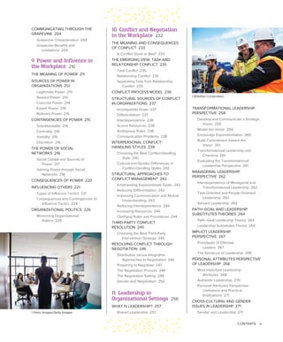 CONTENTS xi
TRANSFORMATIONAL LEADERSHIP
PERSPECTIVE 258
Develop and Communicate a Strategic
Vision 259
Model the Vision 260
Encourage Experimentation 260
Build Commitment toward the
Vision 261
Transformational Leadership and
Charisma 261
Evaluating the Transformational
Leadership Perspective 261
MANAGERIAL LEADERSHIP
PERSPECTIVE 262
Interdependence of Managerial and
Transformational Leadership 262
Task-Oriented and People-Oriented
Leadership 263
Servant Leadership 263
PATH–GOAL AND LEADERSHIP
SUBSTITUTES THEORIES 264
Path–Goal Leadership Theory 264
Leadership Substitutes Theory 266
IMPLICIT LEADERSHIP
PERSPECTIVE 267
Prototypes of Effective
Leaders 267
The Romance of Leadership 268
PERSONAL ATTRIBUTES PERSPECTIVE
OF LEADERSHIP 268
Most Important Leadership
Attributes 268
Authentic Leadership 270
Personal Attributes Perspective
Limitations and Practical
Implications 271
CROSS-CULTURAL AND GENDER
ISSUES IN LEADERSHIP 271
Gender and Leadership 271
10 Conflict and Negotiation
in the Workplace 232
THE MEANING AND CONSEQUENCES
OF CONFLICT 233
Is Conflict Good or Bad? 233
THE EMERGING VIEW: TASK AND
RELATIONSHIP CONFLICT 235
Task Conflict 235
Relationship Conflict 235
Separating Task from Relationship
Conflict 235
CONFLICT PROCESS MODEL 236
STRUCTURAL SOURCES OF CONFLICT
IN ORGANIZATIONS 237
Incompatible Goals 237
Differentiation 237
Interdependence 238
Scarce Resources 238
Ambiguous Rules 238
Communication Problems 238
INTERPERSONAL CONFLICT-
HANDLING STYLES 239
Choosing the Best Conflict-Handling
Style 240
Cultural and Gender Differences in
Conflict-Handling Styles 242
STRUCTURAL APPROACHES TO
CONFLICT MANAGEMENT 242
Emphasizing Superordinate Goals 242
Reducing Differentiation 243
Improving Communication and Mutual
Understanding 243
Reducing Interdependence 244
Increasing Resources 244
Clarifying Rules and Procedures 244
THIRD-PARTY CONFLICT
RESOLUTION 245
Choosing the Best Third-Party
Intervention Strategy 245
RESOLVING CONFLICT THROUGH
NEGOTIATION 246
Distributive versus Integrative
Approaches to Negotiation 246
Preparing to Negotiate 247
The Negotiation Process 248
The Negotiation Setting 249
Gender and Negotiation 250
11 Leadership in
Organizational Settings 256
WHAT IS LEADERSHIP? 257
Shared Leadership 257
COMMUNICATING THROUGH THE
GRAPEVINE 204
Grapevine Characteristics 204
Grapevine Benefits and
Limitations 204
9 Power and Influence in
the Workplace 210
THE MEANING OF POWER 211
SOURCES OF POWER IN
ORGANIZATIONS 212
Legitimate Power 213
Reward Power 214
Coercive Power 214
Expert Power 214
Referent Power 215
CONTINGENCIES OF POWER 215
Substitutability 215
Centrality 216
Visibility 216
Discretion 216
THE POWER OF SOCIAL
NETWORKS 216
Social Capital and Sources of
Power 217
Gaining Power through Social
Networks 218
CONSEQUENCES OF POWER 220
INFLUENCING OTHERS 221
Types of Influence Tactics 221
Consequences and Contingencies of
Influence Tactics 224
ORGANIZATIONAL POLITICS 226
Minimizing Organizational
Politics 226
©Hero Images/Getty Images
©EllisDon Corporation
 