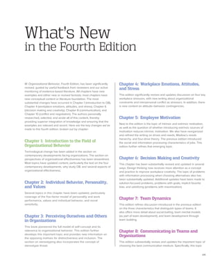 xiii
M: Organizational Behavior, Fourth Edition, has been significantly
revised, guided by useful feedback from reviewers and our active
monitoring of evidence-based literature. All chapters have new
examples and either new or revised factoids; most chapters have
new conceptual content or literature foundation. The most
substantial changes have occurred in Chapter 1 (introduction to OB),
Chapter 4 (workplace emotions, attitudes, and stress), Chapter 6
(decision making and creativity), Chapter 8 (communication), and
Chapter 10 (conflict and negotiation). The authors personally
researched, selected, and wrote all of this content, thereby
providing superior integration of knowledge and ensuring that the
examples are relevant and recent. Here are the key changes we’ve
made to this fourth edition, broken out by chapter:
Chapter 1: Introduction to the Field of
Organizational Behavior
Technological change has been added in the section on
contemporary developments facing organizations. The section on
perspectives of organizational effectiveness has been streamlined.
Most topics have updated content, particularly the text on the four
contemporary developments, why study OB, and several aspects of
organizational effectiveness.
Chapter 2: Individual Behavior, Personality,
and Values
Several topics in this chapter have been updated, particularly
coverage of the five-factor model of personality and work
performance, values and individual behavior, and moral
sensitivity.
Chapter 3: Perceiving Ourselves and Others
in Organizations
This book pioneered the full model of self-concept and its
relevance to organizational behavior. This edition further
develops this important topic and provides new information on
the opposing motives for distinctiveness and inclusion. The
section on stereotyping also incorporates the concept of
stereotype threat.
What’s New
in the Fourth Edition
Chapter 4: Workplace Emotions, Attitudes,
and Stress
This edition significantly revises and updates discussion on four key
workplace stressors, with new writing about organizational
constraints and interpersonal conflict as stressors. In addition, there
is new content on attitude–behavior contingencies.
Chapter 5: Employee Motivation
New to this edition is the topic of intrinsic and extrinsic motivation,
as well as the question of whether introducing extrinsic sources of
motivation reduces intrinsic motivation. We also have reorganized
and refined the writing on drives and needs, Maslow’s needs
hierarchy, and four-drive theory. The previous edition introduced
the social and information processing characteristics of jobs. This
edition further refines that emerging topic.
Chapter 6: Decision Making and Creativity
This chapter has been substantially revised and updated in several
ways. Design thinking now receives more attention as a concept
and practice to improve workplace creativity. ­
The topic of problems
with information processing when choosing alternatives also has
been substantially updated. Additional updates have been made to
solution-focused problems, problems with goals, implicit favorite
bias, and satisficing (problems with maximization).
Chapter 7: Team Dynamics
This edition refines discussion introduced in the previous edition
on the three characteristics that distinguish types of teams. It
also offers more detail about social loafing, team mental models
(as part of team development), and team development through
team building.
Chapter 8: Communicating in Teams and
Organizations
This edition substantially revises and updates the important topic of
choosing the best communication medium. Specifically, this topic
 