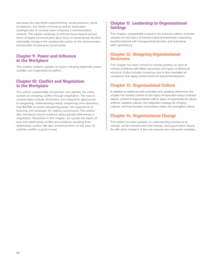 xiv
Chapter 11: Leadership in Organizational
Settings
This chapter, substantially revised in the previous edition, includes
updates on the topics of transformational leadership, comparing
transformational with managerial leadership, and evaluating
path–goal theory.
Chapter 12: Designing Organizational
Structures
This chapter has been revised to include updates on span of
control, problems with flatter structures, and types of divisional
structure. It also includes numerous new in-text examples of
companies that apply various forms of departmentalization.
Chapter 13: Organizational Culture
In addition to replacing most examples and updating references, this
chapter has revised content on the topics of espoused versus enacted
values, content of organizational culture, types of organizational culture
artifacts, adaptive cultures, the integration strategy for merging
cultures, and how founders and leaders shape and strengthen culture.
Chapter 14: Organizational Change
This edition includes updates on understanding resistance to
change, social networks and viral change, and appreciative inquiry.
As with other chapters, it also has several new real-world examples.
discusses four key factors (synchronicity, social presence, social
acceptance, and media richness) as well as associated
contingencies to consider when choosing a communication
channel. This edition continues to shift the focus toward various
forms of digital communication (less focus on email alone). Another
noticeable change is the updated discussion on the characteristics
and benefits of enterprise social media.
Chapter 9: Power and Influence
in the Workplace
This chapter contains updates on topics including legitimate power,
visibility, and organizational politics.
Chapter 10: Conflict and Negotiation
in the Workplace
This edition substantially reorganizes and updates the entire
section on resolving conflict through negotiation. The new or
revised topics include distributive and integrative approaches
to bargaining, understanding needs, bargaining zone dynamics,
how BATNA increases bargaining power, the importance of
listening, and strategies for making concessions. This edition
also introduces recent evidence about gender differences in
negotiation. Elsewhere in this chapter, we update the topics of
task and relationship conflict and problems resulting from
relationship conflict. We also revised portions on the topic of
whether conflict is good or bad.
 