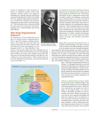 CHAPTER 1 | Introduction to the Field of Organizational Behavior 5
school of management, which pioneered re-
search on employee attitudes, formal team
dynamics, informal groups, and supervisor
leadership style. American executive and Harvard
associate Chester Barnard (1930s) wrote insight-
ful views regarding organizational communica-
tion, coordination, leadership and authority,
organizations as open systems, and team dynam-
ics.10
This brief historical tour indicates that OB
has been around for a long time; it just wasn’t
organized into a unified discipline until around
World War II.
Why Study Organizational
Behavior?
In all likelihood, you are reading this book as
part of a required course in organizational be-
havior. Apart from degree or diploma require-
ments, why should you learn the ideas and
practices discussed in this book? After all, who
ever heard of a career path leading to a “vice
president of OB” or a “chief OB officer”? Our
answer to this question begins with survey findings that stu-
dents who have been in the workforce for some time typically
point to OB as one of their most valuable courses. Why? Be-
cause they have learned through experience that OB does make
a difference to one’s career success.11
There are three main rea-
sons why OB theories and practices are personally important
to you (see Exhibit 1.1).
Comprehend and Predict Workplace Events
Everyone has an inherent drive to make sense of
what is going on around him or her.12
This need is
particularly strong in organizations because they
are highly complex and ambiguous contexts that
have a profound effect on our lives. The field of
organizational behavior uses scientific research to
discover systematic relationships, which give us a
valuable foundation for comprehending organiza-
tional life.13
This knowledge satisfies our curiosity
about why events occur and reduces our anxiety
about circumstances that would otherwise be unex-
pected and unexplained. Furthermore, OB knowl-
edge improves our ability to predict and anticipate
future events so we can get along with others,
achieve our goals, and minimize unnecessary
career risks.
Adopt More Accurate Personal Theories A
frequent misunderstanding is that OB is common
sense. Of course, some OB knowledge is very simi-
lar to the theories you have developed through per-
sonal experience. But personal theories are usually not quite as
precise as they need to be. Perhaps they explain and predict some
situations, but not others. For example, one study found that
when liberal arts students and chief executive officers were asked
to choose the preferred organizational structure in various situa-
tions, their commonsense answers were typically wrong because
they oversimplified well-known theory and evidence on that
topic.14
(We discuss organizational structures in
Chapter 12.) Throughout this book you also will
discover that OB research has debunked some
ideas that people thought were “common sense.”
Overall, we believe the OB knowledge you will
gain by reading this book will help you challenge
and refine your personal theories, and give you
more accurate and complete perspectives of
organizational events.
Influence Organizational Events Proba-
bly the greatest value of OB knowledge is that
it helps us get things done in the workplace by
influencing organizational events.15
By defini-
tion, organizations are people who work to-
gether to accomplish things, so we need a
toolkit of knowledge and skills to work suc-
cessfully with others. Studies consistently ob-
serve that the most important knowledge and
skills that employers desire in employees re-
late to the topics we discuss in this book, such
as building teams, motivating coworkers, han-
dling workplace conflicts, making decisions,
and changing employee behavior. No matter
what career path you choose, you’ll find that
Frederick Winslow Taylor
©Paul Fearn/Alamy Stock Photo
Exhibit 1.1 Importance of Organizational Behavior
• Satisfy curiosity
• Reduce anxiety
• Predict future events
Comprehend and
predict work events
• Work well with others
• Accomplish personal
and organizational
goals
Influence
organizational events
• Confirm and refine personal
theories
• Correct false common sense
Adopt more accurate
personal theories
Why Study
Organizational
Behavior?
 