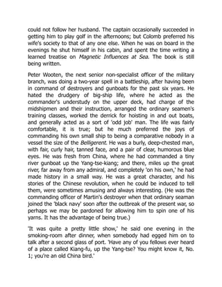 could not follow her husband. The captain occasionally succeeded in
getting him to play golf in the afternoons; but Colomb preferred his
wife's society to that of any one else. When he was on board in the
evenings he shut himself in his cabin, and spent the time writing a
learned treatise on Magnetic Influences at Sea. The book is still
being written.
Peter Wooten, the next senior non-specialist officer of the military
branch, was doing a two-year spell in a battleship, after having been
in command of destroyers and gunboats for the past six years. He
hated the drudgery of big-ship life, where he acted as the
commander's understudy on the upper deck, had charge of the
midshipmen and their instruction, arranged the ordinary seamen's
training classes, worked the derrick for hoisting in and out boats,
and generally acted as a sort of 'odd job' man. The life was fairly
comfortable, it is true; but he much preferred the joys of
commanding his own small ship to being a comparative nobody in a
vessel the size of the Belligerent. He was a burly, deep-chested man,
with fair, curly hair, tanned face, and a pair of clear, humorous blue
eyes. He was fresh from China, where he had commanded a tiny
river gunboat up the Yang-tse-kiang; and there, miles up the great
river, far away from any admiral, and completely 'on his own,' he had
made history in a small way. He was a great character, and his
stories of the Chinese revolution, when he could be induced to tell
them, were sometimes amusing and always interesting. (He was the
commanding officer of Martin's destroyer when that ordinary seaman
joined the 'black navy' soon after the outbreak of the present war, so
perhaps we may be pardoned for allowing him to spin one of his
yarns. It has the advantage of being true.)
'It was quite a pretty little show,' he said one evening in the
smoking-room after dinner, when somebody had egged him on to
talk after a second glass of port. 'Have any of you fellows ever heard
of a place called Kiang-fu, up the Yang-tse? You might know it, No.
1; you're an old China bird.'
 