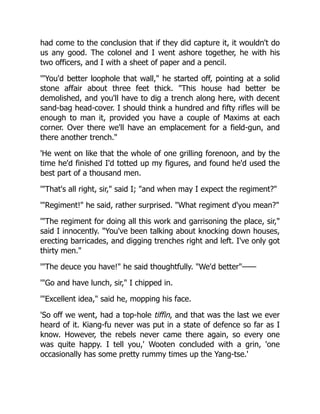 had come to the conclusion that if they did capture it, it wouldn't do
us any good. The colonel and I went ashore together, he with his
two officers, and I with a sheet of paper and a pencil.
'You'd better loophole that wall, he started off, pointing at a solid
stone affair about three feet thick. This house had better be
demolished, and you'll have to dig a trench along here, with decent
sand-bag head-cover. I should think a hundred and fifty rifles will be
enough to man it, provided you have a couple of Maxims at each
corner. Over there we'll have an emplacement for a field-gun, and
there another trench.
'He went on like that the whole of one grilling forenoon, and by the
time he'd finished I'd totted up my figures, and found he'd used the
best part of a thousand men.
'That's all right, sir, said I; and when may I expect the regiment?
'Regiment! he said, rather surprised. What regiment d'you mean?
'The regiment for doing all this work and garrisoning the place, sir,
said I innocently. You've been talking about knocking down houses,
erecting barricades, and digging trenches right and left. I've only got
thirty men.
'The deuce you have! he said thoughtfully. We'd better——
'Go and have lunch, sir, I chipped in.
'Excellent idea, said he, mopping his face.
'So off we went, had a top-hole tiffin, and that was the last we ever
heard of it. Kiang-fu never was put in a state of defence so far as I
know. However, the rebels never came there again, so every one
was quite happy. I tell you,' Wooten concluded with a grin, 'one
occasionally has some pretty rummy times up the Yang-tse.'
 