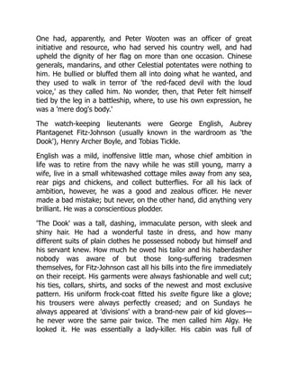 One had, apparently, and Peter Wooten was an officer of great
initiative and resource, who had served his country well, and had
upheld the dignity of her flag on more than one occasion. Chinese
generals, mandarins, and other Celestial potentates were nothing to
him. He bullied or bluffed them all into doing what he wanted, and
they used to walk in terror of 'the red-faced devil with the loud
voice,' as they called him. No wonder, then, that Peter felt himself
tied by the leg in a battleship, where, to use his own expression, he
was a 'mere dog's body.'
The watch-keeping lieutenants were George English, Aubrey
Plantagenet Fitz-Johnson (usually known in the wardroom as 'the
Dook'), Henry Archer Boyle, and Tobias Tickle.
English was a mild, inoffensive little man, whose chief ambition in
life was to retire from the navy while he was still young, marry a
wife, live in a small whitewashed cottage miles away from any sea,
rear pigs and chickens, and collect butterflies. For all his lack of
ambition, however, he was a good and zealous officer. He never
made a bad mistake; but never, on the other hand, did anything very
brilliant. He was a conscientious plodder.
'The Dook' was a tall, dashing, immaculate person, with sleek and
shiny hair. He had a wonderful taste in dress, and how many
different suits of plain clothes he possessed nobody but himself and
his servant knew. How much he owed his tailor and his haberdasher
nobody was aware of but those long-suffering tradesmen
themselves, for Fitz-Johnson cast all his bills into the fire immediately
on their receipt. His garments were always fashionable and well cut;
his ties, collars, shirts, and socks of the newest and most exclusive
pattern. His uniform frock-coat fitted his svelte figure like a glove;
his trousers were always perfectly creased; and on Sundays he
always appeared at 'divisions' with a brand-new pair of kid gloves—
he never wore the same pair twice. The men called him Algy. He
looked it. He was essentially a lady-killer. His cabin was full of
 