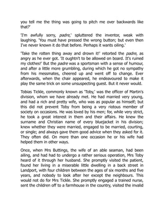 you tell me the thing was going to pitch me over backwards like
that?'
'I'm awfully sorry, padre,' spluttered the inventor, weak with
laughing. 'You must have pressed the wrong button; but even then
I've never known it do that before. Perhaps it wants oiling.'
'Take the rotten thing away and drown it!' retorted the padre, as
angry as he ever got. 'It oughtn't to be allowed on board. It's ruined
my clothes!' But the padre was a sportsman with a sense of humour,
and after a little more grumbling, during which he got no sympathy
from his messmates, cheered up and went off to change. Ever
afterwards, when the chair appeared, he endeavoured to make it
play the same trick on some unsuspecting guest. But it never would.
Tobias Tickle, commonly known as 'Toby,' was the officer of Martin's
division, whom we have already met. He had married very young,
and had a rich and pretty wife, who was as popular as himself; but
this did not prevent Toby from being a very riotous member of
society on occasions. He was loved by his men; for, while very strict,
he took a great interest in them and their affairs. He knew the
surname and Christian name of every bluejacket in his division;
knew whether they were married, engaged to be married, courting,
or single; and always gave them good advice when they asked for it.
They often did. On more than one occasion he or his wife had
helped them in other ways.
Once, when Mrs Buttings, the wife of an able seaman, had been
ailing, and had had to undergo a rather serious operation, Mrs Toby
heard of it through her husband. She promptly visited the patient,
found her living in a miserable little dwelling in a back street in
Landport, with four children between the ages of six months and five
years, and nobody to look after her except the neighbours. This
would not do for Mrs Tickle. She promptly engaged a trained nurse,
sent the children off to a farmhouse in the country, visited the invalid
 