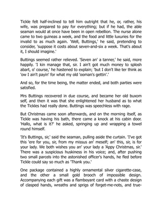 Tickle felt half-inclined to tell him outright that he, or, rather, his
wife, was prepared to pay for everything; but if he had, the able
seaman would at once have been in open rebellion. The nurse alone
came to two guineas a week, and the food and little luxuries for the
invalid to as much again. 'Well, Buttings,' he said, pretending to
consider, 'suppose it costs about seven-and-six a week. That's about
it, I should imagine.'
Buttings seemed rather relieved. 'Seven an' a tanner,' he said, more
happily. 'I kin manage that, sir. I ain't got much money to splosh
abart, o' course,' he hastened to explain; 'but I don't like ter think as
'ow I ain't payin' for what my old 'ooman's gettin'.'
And so, for the time being, the matter ended, and both parties were
satisfied.
Mrs Buttings recovered in due course, and became her old buxom
self, and then it was that she enlightened her husband as to what
the Tickles had really done. Buttings was speechless with rage.
But Christmas came soon afterwards, and on the morning itself, as
Tickle was having his bath, there came a knock at his cabin door.
'Hallo, what is it?' he asked, springing up and wrapping a towel
round himself.
'It's Buttings, sir,' said the seaman, pulling aside the curtain. 'I've got
this 'ere for you, sir, from my missus an' meself; an' this, sir, is for
your lady. We both wishes you an' your lady a 'Appy Christmas, sir.'
There was a suspicious huskiness in his voice; and, after pushing
two small parcels into the astonished officer's hands, he fled before
Tickle could say so much as 'Thank you.'
One package contained a highly ornamental silver cigarette-case,
and the other a small gold brooch of impossible design.
Accompanying each gift was a flamboyant card with a chaste design
of clasped hands, wreaths and sprigs of forget-me-nots, and true-
 