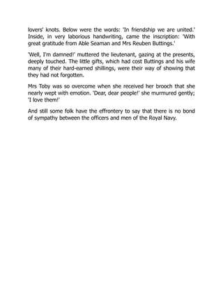 lovers' knots. Below were the words: 'In friendship we are united.'
Inside, in very laborious handwriting, came the inscription: 'With
great gratitude from Able Seaman and Mrs Reuben Buttings.'
'Well, I'm damned!' muttered the lieutenant, gazing at the presents,
deeply touched. The little gifts, which had cost Buttings and his wife
many of their hard-earned shillings, were their way of showing that
they had not forgotten.
Mrs Toby was so overcome when she received her brooch that she
nearly wept with emotion. 'Dear, dear people!' she murmured gently;
'I love them!'
And still some folk have the effrontery to say that there is no bond
of sympathy between the officers and men of the Royal Navy.
 