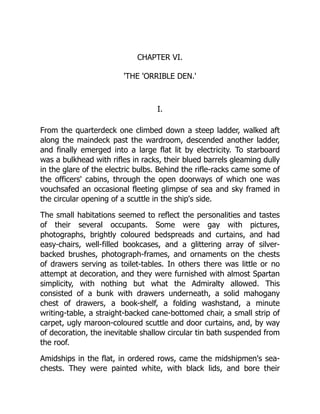 CHAPTER VI.
'THE 'ORRIBLE DEN.'
I.
From the quarterdeck one climbed down a steep ladder, walked aft
along the maindeck past the wardroom, descended another ladder,
and finally emerged into a large flat lit by electricity. To starboard
was a bulkhead with rifles in racks, their blued barrels gleaming dully
in the glare of the electric bulbs. Behind the rifle-racks came some of
the officers' cabins, through the open doorways of which one was
vouchsafed an occasional fleeting glimpse of sea and sky framed in
the circular opening of a scuttle in the ship's side.
The small habitations seemed to reflect the personalities and tastes
of their several occupants. Some were gay with pictures,
photographs, brightly coloured bedspreads and curtains, and had
easy-chairs, well-filled bookcases, and a glittering array of silver-
backed brushes, photograph-frames, and ornaments on the chests
of drawers serving as toilet-tables. In others there was little or no
attempt at decoration, and they were furnished with almost Spartan
simplicity, with nothing but what the Admiralty allowed. This
consisted of a bunk with drawers underneath, a solid mahogany
chest of drawers, a book-shelf, a folding washstand, a minute
writing-table, a straight-backed cane-bottomed chair, a small strip of
carpet, ugly maroon-coloured scuttle and door curtains, and, by way
of decoration, the inevitable shallow circular tin bath suspended from
the roof.
Amidships in the flat, in ordered rows, came the midshipmen's sea-
chests. They were painted white, with black lids, and bore their
 