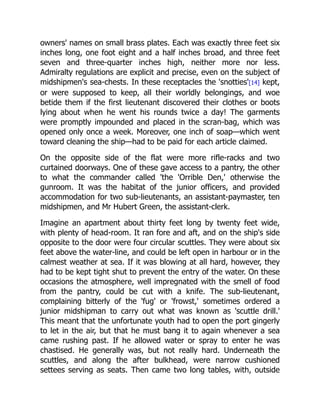 owners' names on small brass plates. Each was exactly three feet six
inches long, one foot eight and a half inches broad, and three feet
seven and three-quarter inches high, neither more nor less.
Admiralty regulations are explicit and precise, even on the subject of
midshipmen's sea-chests. In these receptacles the 'snotties'[14] kept,
or were supposed to keep, all their worldly belongings, and woe
betide them if the first lieutenant discovered their clothes or boots
lying about when he went his rounds twice a day! The garments
were promptly impounded and placed in the scran-bag, which was
opened only once a week. Moreover, one inch of soap—which went
toward cleaning the ship—had to be paid for each article claimed.
On the opposite side of the flat were more rifle-racks and two
curtained doorways. One of these gave access to a pantry, the other
to what the commander called 'the 'Orrible Den,' otherwise the
gunroom. It was the habitat of the junior officers, and provided
accommodation for two sub-lieutenants, an assistant-paymaster, ten
midshipmen, and Mr Hubert Green, the assistant-clerk.
Imagine an apartment about thirty feet long by twenty feet wide,
with plenty of head-room. It ran fore and aft, and on the ship's side
opposite to the door were four circular scuttles. They were about six
feet above the water-line, and could be left open in harbour or in the
calmest weather at sea. If it was blowing at all hard, however, they
had to be kept tight shut to prevent the entry of the water. On these
occasions the atmosphere, well impregnated with the smell of food
from the pantry, could be cut with a knife. The sub-lieutenant,
complaining bitterly of the 'fug' or 'frowst,' sometimes ordered a
junior midshipman to carry out what was known as 'scuttle drill.'
This meant that the unfortunate youth had to open the port gingerly
to let in the air, but that he must bang it to again whenever a sea
came rushing past. If he allowed water or spray to enter he was
chastised. He generally was, but not really hard. Underneath the
scuttles, and along the after bulkhead, were narrow cushioned
settees serving as seats. Then came two long tables, with, outside
 