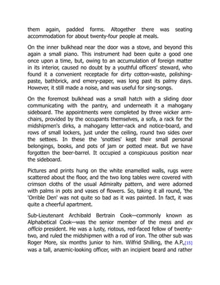 them again, padded forms. Altogether there was seating
accommodation for about twenty-four people at meals.
On the inner bulkhead near the door was a stove, and beyond this
again a small piano. This instrument had been quite a good one
once upon a time, but, owing to an accumulation of foreign matter
in its interior, caused no doubt by a youthful officers' steward, who
found it a convenient receptacle for dirty cotton-waste, polishing-
paste, bathbrick, and emery-paper, was long past its palmy days.
However, it still made a noise, and was useful for sing-songs.
On the foremost bulkhead was a small hatch with a sliding door
communicating with the pantry, and underneath it a mahogany
sideboard. The appointments were completed by three wicker arm-
chairs, provided by the occupants themselves, a sofa, a rack for the
midshipmen's dirks, a mahogany letter-rack and notice-board, and
rows of small lockers, just under the ceiling, round two sides over
the settees. In these the 'snotties' kept their small personal
belongings, books, and pots of jam or potted meat. But we have
forgotten the beer-barrel. It occupied a conspicuous position near
the sideboard.
Pictures and prints hung on the white enamelled walls, rugs were
scattered about the floor, and the two long tables were covered with
crimson cloths of the usual Admiralty pattern, and were adorned
with palms in pots and vases of flowers. So, taking it all round, 'the
'Orrible Den' was not quite so bad as it was painted. In fact, it was
quite a cheerful apartment.
Sub-Lieutenant Archibald Bertrain Cook—commonly known as
Alphabetical Cook—was the senior member of the mess and ex
officio president. He was a lusty, riotous, red-faced fellow of twenty-
two, and ruled the midshipmen with a rod of iron. The other sub was
Roger More, six months junior to him. Wilfrid Shilling, the A.P.,[15]
was a tall, anæmic-looking officer, with an incipient beard and rather
 