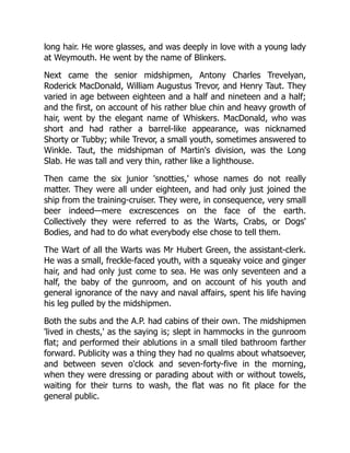 long hair. He wore glasses, and was deeply in love with a young lady
at Weymouth. He went by the name of Blinkers.
Next came the senior midshipmen, Antony Charles Trevelyan,
Roderick MacDonald, William Augustus Trevor, and Henry Taut. They
varied in age between eighteen and a half and nineteen and a half;
and the first, on account of his rather blue chin and heavy growth of
hair, went by the elegant name of Whiskers. MacDonald, who was
short and had rather a barrel-like appearance, was nicknamed
Shorty or Tubby; while Trevor, a small youth, sometimes answered to
Winkle. Taut, the midshipman of Martin's division, was the Long
Slab. He was tall and very thin, rather like a lighthouse.
Then came the six junior 'snotties,' whose names do not really
matter. They were all under eighteen, and had only just joined the
ship from the training-cruiser. They were, in consequence, very small
beer indeed—mere excrescences on the face of the earth.
Collectively they were referred to as the Warts, Crabs, or Dogs'
Bodies, and had to do what everybody else chose to tell them.
The Wart of all the Warts was Mr Hubert Green, the assistant-clerk.
He was a small, freckle-faced youth, with a squeaky voice and ginger
hair, and had only just come to sea. He was only seventeen and a
half, the baby of the gunroom, and on account of his youth and
general ignorance of the navy and naval affairs, spent his life having
his leg pulled by the midshipmen.
Both the subs and the A.P. had cabins of their own. The midshipmen
'lived in chests,' as the saying is; slept in hammocks in the gunroom
flat; and performed their ablutions in a small tiled bathroom farther
forward. Publicity was a thing they had no qualms about whatsoever,
and between seven o'clock and seven-forty-five in the morning,
when they were dressing or parading about with or without towels,
waiting for their turns to wash, the flat was no fit place for the
general public.
 