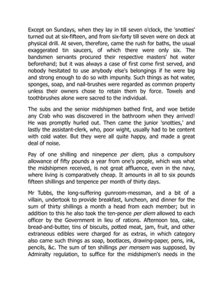 Except on Sundays, when they lay in till seven o'clock, the 'snotties'
turned out at six-fifteen, and from six-forty till seven were on deck at
physical drill. At seven, therefore, came the rush for baths, the usual
exaggerated tin saucers, of which there were only six. The
bandsmen servants procured their respective masters' hot water
beforehand; but it was always a case of first come first served, and
nobody hesitated to use anybody else's belongings if he were big
and strong enough to do so with impunity. Such things as hot water,
sponges, soap, and nail-brushes were regarded as common property
unless their owners chose to retain them by force. Towels and
toothbrushes alone were sacred to the individual.
The subs and the senior midshipmen bathed first, and woe betide
any Crab who was discovered in the bathroom when they arrived!
He was promptly hurled out. Then came the junior 'snotties,' and
lastly the assistant-clerk, who, poor wight, usually had to be content
with cold water. But they were all quite happy, and made a great
deal of noise.
Pay of one shilling and ninepence per diem, plus a compulsory
allowance of fifty pounds a year from one's people, which was what
the midshipmen received, is not great affluence, even in the navy,
where living is comparatively cheap. It amounts in all to six pounds
fifteen shillings and tenpence per month of thirty days.
Mr Tubbs, the long-suffering gunroom-messman, and a bit of a
villain, undertook to provide breakfast, luncheon, and dinner for the
sum of thirty shillings a month a head from each member; but in
addition to this he also took the ten-pence per diem allowed to each
officer by the Government in lieu of rations. Afternoon tea, cake,
bread-and-butter, tins of biscuits, potted meat, jam, fruit, and other
extraneous edibles were charged for as extras, in which category
also came such things as soap, bootlaces, drawing-paper, pens, ink,
pencils, c. The sum of ten shillings per mensem was supposed, by
Admiralty regulation, to suffice for the midshipmen's needs in the
 
