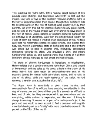 This, omitting the 'extra-extra,' left a nominal credit balance of two
pounds eight shillings and fourpence wherewith to last out the
month. Only one or two of the 'snotties' received anything extra in
the way of allowances from their people, though their outfitters' bills
for all necessaries in the way of clothing were usually met by their
parents. But even this did not improve matters to any great extent,
and not one of the young officers was ever known to have much in
the way of money unless parents or relations behaved handsomely
on birthdays or at Christmas. Even then the gift dwindled rapidly, for
if one of them did receive a windfall of an odd pound or two, he took
care that his messmates shared his good fortune. The clothes they
had, too, were in a perpetual state of being lost; and if one of them
was asked out to dine in another ship, everybody contributed
something towards his attire. One provided a shirt, and others
handkerchief, collar, tie, and evening shoes; but in spite of it all they
somehow always managed to look smart and well-dressed.
This state of chronic hardupness is hereditary in midshipmen.
History relates that a youth once came home from China, and landed
at Portsmouth with no soles to his boots, a hole in the crown of his
straw hat—it had been eaten by cockroaches—the seat of his
trousers darned by himself with sail-makers' twine, and no tails to
any of his shirts. With the ready resource of the sailor, he had
removed these for use as pocket-handkerchiefs.
The Royal Navy is essentially a poor man's service, and
comparatively few of its officers have anything considerable in the
way of means over and beyond their pay. It is sometimes difficult to
keep out of debt, for they are expected to go everywhere and do
everything, while uniform is expensive, and the cost of living is
always increasing. It seems to be part of a midshipman's job to be
poor, and one would as soon expect to find a dustman with a gold-
mounted shaving-set as a 'snotty' with more than half-a-crown in his
pocket on the 28th of the month.
 