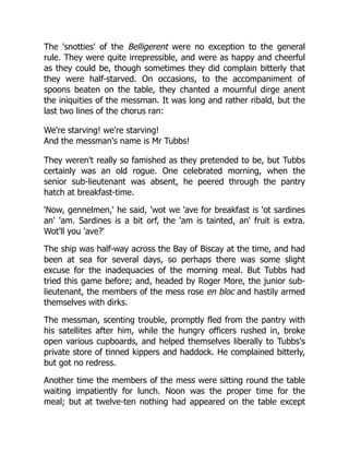 The 'snotties' of the Belligerent were no exception to the general
rule. They were quite irrepressible, and were as happy and cheerful
as they could be, though sometimes they did complain bitterly that
they were half-starved. On occasions, to the accompaniment of
spoons beaten on the table, they chanted a mournful dirge anent
the iniquities of the messman. It was long and rather ribald, but the
last two lines of the chorus ran:
We're starving! we're starving!
And the messman's name is Mr Tubbs!
They weren't really so famished as they pretended to be, but Tubbs
certainly was an old rogue. One celebrated morning, when the
senior sub-lieutenant was absent, he peered through the pantry
hatch at breakfast-time.
'Now, gennelmen,' he said, 'wot we 'ave for breakfast is 'ot sardines
an' 'am. Sardines is a bit orf, the 'am is tainted, an' fruit is extra.
Wot'll you 'ave?'
The ship was half-way across the Bay of Biscay at the time, and had
been at sea for several days, so perhaps there was some slight
excuse for the inadequacies of the morning meal. But Tubbs had
tried this game before; and, headed by Roger More, the junior sub-
lieutenant, the members of the mess rose en bloc and hastily armed
themselves with dirks.
The messman, scenting trouble, promptly fled from the pantry with
his satellites after him, while the hungry officers rushed in, broke
open various cupboards, and helped themselves liberally to Tubbs's
private store of tinned kippers and haddock. He complained bitterly,
but got no redress.
Another time the members of the mess were sitting round the table
waiting impatiently for lunch. Noon was the proper time for the
meal; but at twelve-ten nothing had appeared on the table except
 
