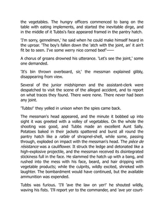 the vegetables. The hungry officers commenced to bang on the
table with eating implements, and started the inevitable dirge, and
in the middle of it Tubbs's face appeared framed in the pantry hatch.
'I'm sorry, gennelmen,' he said when he could make himself heard in
the uproar. 'The boy's fallen down the 'atch with the joint, an' it ain't
fit be to seen. I've some werry nice corned beef'——
A chorus of groans drowned his utterance. 'Let's see the joint,' some
one demanded.
'It's bin thrown overboard, sir,' the messman explained glibly,
disappearing from view.
Several of the junior midshipmen and the assistant-clerk were
despatched to visit the scene of the alleged accident, and to report
on what traces they found. There were none. There never had been
any joint.
'Tubbs!' they yelled in unison when the spies came back.
The messman's head appeared, and the minute it bobbed up into
sight it was greeted with a volley of vegetables. On the whole the
shooting was good, and Tubbs made an excellent Aunt Sally.
Potatoes baked in their jackets spattered and burst all round the
pantry hatch like a rafale of shrapnel-shell, while some, passing
through, exploded on impact with the messman's head. The pièce de
résistance was a cauliflower. It struck the ledge and detonated like a
high-explosive projectile, and the messman received its disintegrated
stickiness full in the face. He slammed the hatch up with a bang, and
rushed into the mess with his face, beard, and hair dripping with
vegetable products; while the culprits, wildly excited, shrieked with
laughter. The bombardment would have continued, but the available
ammunition was expended.
Tubbs was furious. 'I'll 'ave the law on yer!' he shouted wildly,
waving his fists. 'I'll report yer to the commander, and 'ave yer court-
 