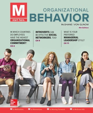 McSHANE | VON GLINOW
4th Edition
ORGANIZATIONAL
BEHAVIOR
IN WHICH COUNTRIES
DO EMPLOYEES
HAVE THE HIGHEST
ORGANIZATIONAL
COMMITMENT?
CH 4
WHAT IS YOUR
PREFERRED
MANAGERIAL
LEADERSHIP STYLE?
CH 11
INTROVERTS CAN
BE EFFECTIVE SOCIAL
NETWORKERS, TOO!
CH 9
is Motivation. is Momentum. is Moving Forward. is McGraw-Hill.
 