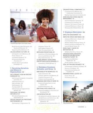 CONTENTS ix
ORGANIZATIONAL COMMITMENT 91
Consequences of Affective and
Continuance Commitment 91
Building Organizational Commitment 92
WORK-RELATED STRESS AND ITS
MANAGEMENT 93
General Adaptation Syndrome 93
Consequences of Distress 94
Stressors: The Causes of Stress 94
Individual Differences in Stress 96
Managing Work-Related Stress 96
5 Employee Motivation 106
EMPLOYEE ENGAGEMENT 107
EMPLOYEE DRIVES AND NEEDS 108
Individual Differences in Needs 109
Four-Drive Theory 110
Maslow’s Needs Hierarchy Theory 111
Intrinsic and Extrinsic Motivation 112
Learned Needs Theory 113
EXPECTANCY THEORY OF
MOTIVATION 114
Applying Expectancy Theory 114
ORGANIZATIONAL BEHAVIOR
MODIFICATION AND SOCIAL
COGNITIVE THEORY 116
Organizational Behavior
Modification 116
Social Cognitive Theory 117
GOAL SETTING AND FEEDBACK 118
Characteristics of Effective Feedback 119
Sources of Feedback 120
Evaluating Goal Setting and
Feedback 121
ORGANIZATIONAL JUSTICE 121
Equity Theory 121
Procedural Justice 123
Attribution Theory 65
Self-Fulfilling Prophecy 67
Other Perceptual Effects 68
IMPROVING PERCEPTIONS 69
Awareness of Perceptual Biases 69
Improving Self-Awareness 69
Meaningful Interaction 70
GLOBAL MINDSET: DEVELOPING
PERCEPTIONS ACROSS BORDERS 71
Developing a Global Mindset 72
4 Workplace Emotions,
Attitudes, and Stress 78
EMOTIONS IN THE WORKPLACE 79
Types of Emotions 80
Emotions, Attitudes, and Behavior 81
Cognitive Dissonance 83
Emotions and Personality 84
MANAGING EMOTIONS AT WORK 85
Emotional Display Norms across
Cultures 85
Emotional Dissonance 85
EMOTIONAL INTELLIGENCE 86
Emotional Intelligence Outcomes and
Development 87
JOB SATISFACTION 88
Job Satisfaction and Work Behavior 88
Job Satisfaction and Performance 89
Job Satisfaction and Customer
Satisfaction 90
Job Satisfaction and Business Ethics 91
Moral Intensity, Moral Sensitivity, and
Situational Influences 43
Supporting Ethical Behavior 44
VALUES ACROSS CULTURES 45
Individualism and Collectivism 45
Power Distance 47
Uncertainty Avoidance 47
Achievement-Nurturing
Orientation 47
Caveats about Cross-Cultural
Knowledge 47
3 Perceiving Ourselves
and Others in
Organizations 54
SELF-CONCEPT: HOW WE PERCEIVE
OURSELVES 55
Self-Concept Complexity, Consistency,
and Clarity 55
Self-Enhancement 57
Self-Verification 58
Self-Evaluation 58
The Social Self 59
Self-Concept and Organizational
Behavior 60
PERCEIVING THE WORLD
AROUND US 61
Perceptual Organization and
Interpretation 62
SPECIFIC PERCEPTUAL PROCESSES
AND PROBLEMS 63
Stereotyping in Organizations 63
©PeopleImages/Digital Vision/Getty Images
©Elnur/Shutterstock
 