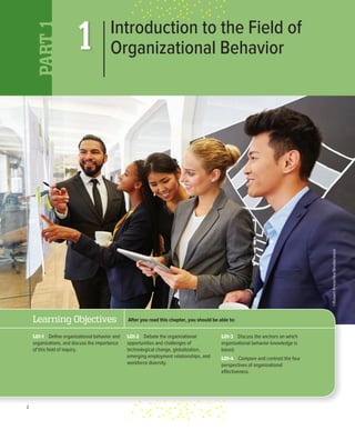 2
1
PART
1
Introduction to the Field of
Organizational Behavior
©Robert
Kneschke/Shutterstock
After you read this chapter, you should be able to:
LO1-3 Discuss the anchors on which
organizational behavior knowledge is
based.
LO1-4 Compare and contrast the four
perspectives of organizational
effectiveness.
Learning Objectives
LO1-1 Define organizational behavior and
organizations, and discuss the importance
of this field of inquiry.
LO1-2 Debate the organizational
opportunities and challenges of
technological change, globalization,
emerging employment relationships, and
workforce diversity.
 