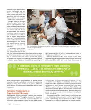 4 PART 1 | Introduction
organized actions of multitudes of
people. Craftspeople and mer-
chants in ancient Rome formed
guilds, complete with elected man-
agers. More than 1,000 years ago,
Chinese factories were producing
125,000 tons of iron each year.5
One key feature of all organi-
zations throughout history is that
they are collective entities.6
They
consist of human beings—typically,
but not necessarily, employees—
who interact with each other in
an organized way. This organized
relationship requires communica-
tion, coordination, and collabora-
tion to achieve organizational
objectives. As such, all organiza-
tional members have degrees of
interdependence; they accom-
plish goals by sharing materials,
information, or expertise with
coworkers.
A second key feature of orga-
nizations is that their members
have a collective sense of pur-
pose. This collective purpose isn’t always well defined or agreed
on. Most companies have vision and mission statements, but
they are sometimes out of date or don’t describe what employ-
ees actually try to achieve. Still, imagine an organization without
a collective sense of purpose. It would be an assemblage of
had changed the name of its MBA human relations course to
“Organizational Behavior.”
Although the field of OB is recent, experts in other fields
have been studying organizations for many centuries. The Greek
philosopher Plato (400 bc) wrote about the essence of
leadership, and the Chinese philosopher Confucius (500 bc)
extolled the virtues of ethics and leadership. Economist Adam
Smith (late 1700s) discussed the benefits of job specialization
and division of labor. German sociologist Max Weber (early
1900s) wrote about rational organizations, the work ethic, and
charismatic leadership. Around the same time, industrial engi-
neer Frederick Winslow Taylor proposed systematic ways to or-
ganize work processes and motivate employees through goal
setting and rewards.9
Political scientist Mary Parker Follett (1920s) offered new
ways of thinking about constructive conflict, team dynamics,
power, and leadership. Harvard professor Elton Mayo and his
colleagues (1930s and 1940s) established the “human relations”
One key feature of all organizations is that they consist of human beings who interact with each
other in an organized way.
©Image Source
A company is one of humanity’s most amazing
inventions. . . . [It’s] this abstract construct we’ve
invented, and it’s incredibly powerful.7
—Steve Jobs, Apple and Pixar Animation cofounder
people without direction or unifying force. So, whether they are
designing and marketing the latest communication technology
at Apple or selling almost anything on the Internet at Amazon,
people working in organizations do have some sense of collec-
tive purpose.
Historical Foundations of
Organizational Behavior
Organizational behavior emerged as a distinct field sometime
around the early 1940s.8
During that decade, a few researchers
began describing their research as organizational (rather than
sociological or psychological). And by the late 1940s, Harvard
 