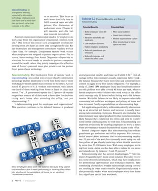 8 PART 1 | Introduction
several potential benefits and risks (see Exhibit 1.2).27
One ad-
vantage is that telecommuters usually experience better work–
life balance because they have more time and somewhat more
control to juggle work with family obligations. For example, a
study of 25,000 IBM employees found that female telecommut-
ers with children were able to work 40 hours per week, whereas
female employees with children who work solely at the office
could manage only 30 hours before feeling work–life balance
tension. Work–life balance is less likely to improve when tele-
commuters lack sufficient workspace and privacy at home and
have increased family responsibilities on telecommuting days.
Job applicants—particularly millennials—identify telecommut-
ing as an attractive job feature, and turnover is usually lower
among telecommuting employees. Research also indicates that
telecommuters have higher productivity than nontelecommuters,
likely because they experience less stress and tend to transfer
some former commuting time to work time. Telecommuting also
improves productivity by enabling employees to work at times
when the weather or natural disasters block access to the office.
Several companies report that telecommuting has reduced
greenhouse gas emissions and office expenses. For instance,
health insurer Aetna estimates that its telecommuting employ-
ees (31 percent of the workforce) annually avoid using two mil-
lion gallons of gas, thereby reducing carbon dioxide emissions
by more than 23,000 metric tons. With many employees work-
ing from home, Aetna also has been able to reduce its real estate
and related costs by between 15 and 25 percent.28
Telecommuting also has several disadvantages.29
Telecom-
muters frequently report more social isolation. They also receive
less word-of-mouth information, which may have implications
for promotional opportunities and workplace relations. Tele-
commuting also tends to weaken relationships among cowork-
ers, resulting in lower team cohesion. Organizational culture is
also potentially weaker when most employees work from home
for a significant part of their workweek.
or on vacation. This focus on
work leaves too little time to
fulfill nonwork needs and obli-
gations. Our discussion of
work-related stress (Chapter 4)
will examine work–life bal-
ance issues in more detail.
Another employment relationship trend is for employees to
work away from the organization’s traditional common work
site.25
One form of this remote work arrangement involves per-
forming most job duties at client sites throughout the day. Re-
pair technicians and management consultants regularly work at
client sites, for example. Longer-term remote work occurs
where employees are assigned to partner organizations. For in-
stance, biotechnology firm Anteo Diagnostics dispatches its
scientists for several weeks or months to partner companies
around the world, where they jointly investigate the effective-
ness of Anteo’s patented nano glue products on the partner
firm’s point-of-care technology.
Telecommuting The best-known form of remote work is
telecommuting (also called teleworking) whereby information
technology enables employees to work from home one or more
workdays per month rather than commute to the office. An esti-
mated 37 percent of U.S. workers telecommute, with almost
one-third of them working from home at least six days each
month. The U.S. government reports that 23 percent of employ-
ees perform some or all of their work at home (but that includes
taking work home after attending the office, not just
telecommuting).26
Is telecommuting good for employees and organizations?
This question continues to be debated because it produces
Most employees lack work–life balance because they spend
too many hours each week performing or thinking about their
job, whether at the workplace, at home, or on vacation.
©ALMAGAMI/Shutterstock
telecommuting an
arrangement whereby,
supported by information
technology, employees work
from home one or more work
days per month rather than
commute to the office
Exhibit 1.2 Potential Benefits and Risks of
Telecommuting
Potential Benefits Potential Risks
• 
Better employee work–life
balance
• 
Attractive benefit for job
applicants
• 
Low employee turnover
• 
Higher employee productivity
• 
Reduced greenhouse gas
emissions
• 
Reduced corporate real
estate and office costs
• 
More social isolation
• 
Lower team cohesion
• 
Weaker organizational culture
• 
More stressful due to home
space and roles
 
