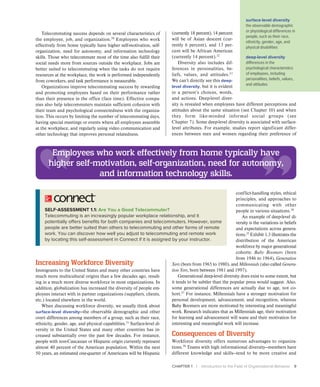 CHAPTER 1 | Introduction to the Field of Organizational Behavior 9
Telecommuting success depends on several characteristics of
the employee, job, and organization.30
Employees who work
effectively from home typically have higher self-motivation, self-
organization, need for autonomy, and information technology
skills. Those who telecommute most of the time also fulfill their
social needs more from sources outside the workplace. Jobs are
better suited to telecommuting when the tasks do not require
resources at the workplace, the work is performed independently
from coworkers, and task performance is measurable.
Organizations improve telecommuting success by rewarding
and promoting employees based on their performance rather
than their presence in the office (face time). Effective compa-
nies also help telecommuters maintain sufficient cohesion with
their team and psychological connectedness with the organiza-
tion. This occurs by limiting the number of telecommuting days,
having special meetings or events where all employees assemble
at the workplace, and regularly using video communication and
other technology that improves personal relatedness.
SELF-ASSESSMENT 1.1: Are You a Good Telecommuter?
Telecommuting is an increasingly popular workplace relationship, and it
potentially offers benefits for both companies and telecommuters. However, some
people are better suited than others to telecommuting and other forms of remote
work. You can discover how well you adjust to telecommuting and remote work
by locating this self-assessment in Connect if it is assigned by your instructor.
Increasing Workforce Diversity
Immigrants to the United States and many other countries have
much more multicultural origins than a few decades ago, result-
ing in a much more diverse workforce in most organizations. In
addition, globalization has increased the diversity of people em-
ployees interact with in partner organizations (suppliers, clients,
etc.) located elsewhere in the world.
When discussing workforce diversity, we usually think about
surface-level diversity—the observable demographic and other
overt differences among members of a group, such as their race,
ethnicity, gender, age, and physical capabilities.31
Surface-level di-
versity in the United States and many other countries has in-
creased substantially over the past few decades. For instance,
people with non-Caucasian or Hispanic origin currently represent
almost 40 percent of the American population. Within the next
50 years, an estimated one-quarter of Americans will be Hispanic
(currently 18 percent), 14 percent
will be of Asian descent (cur-
rently 6 percent), and 13 per-
cent will be African American
(currently 14 percent).32
Diversity also includes dif-
ferences in personalities, be-
liefs, values, and attitudes.33
We can’t directly see this deep-
level diversity, but it is evident
in a person’s choices, words,
and actions. Deep-level diver-
sity is revealed when employees have different perceptions and
attitudes about the same situation (see Chapter 10) and when
they form like-minded informal social groups (see
Chapter 7). Some deep-level diversity is associated with surface-
level attributes. For example, studies report significant differ-
ences between men and women regarding their preference of
conflict-handling styles, ethical
principles, and approaches to
communicating with other
people in various situations.34
An example of deep-level di-
versity is the variations in beliefs
and expectations across genera-
tions.35
Exhibit 1.3 illustrates the
distribution of the American
workforce by major generational
cohorts: Baby Boomers (born
from 1946 to 1964), Generation
Xers (born from 1965 to 1980), and Millennials (also called Genera-
tion Yers, born between 1981 and 1997).
Generational deep-level diversity does exist to some extent, but
it tends to be subtler than the popular press would suggest. Also,
some generational differences are actually due to age, not co-
hort.37
For instance, Millennials have a stronger motivation for
personal development, advancement, and recognition, whereas
Baby Boomers are more motivated by interesting and meaningful
work. Research indicates that as Millennials age, their motivation
for learning and advancement will wane and their motivation for
interesting and meaningful work will increase.
Consequences of Diversity
Workforce diversity offers numerous advantages to organiza-
tions.38
Teams with high informational diversity—members have
different knowledge and skills—tend to be more creative and
surface-level diversity
the observable demographic
or physiological differences in
people, such as their race,
ethnicity, gender, age, and
physical disabilities
deep-level diversity
differences in the
psychological characteristics
of employees, including
personalities, beliefs, values,
and attitudes
Employees who work effectively from home typically have
higher self-motivation, self-organization, need for autonomy,
and information technology skills.
 