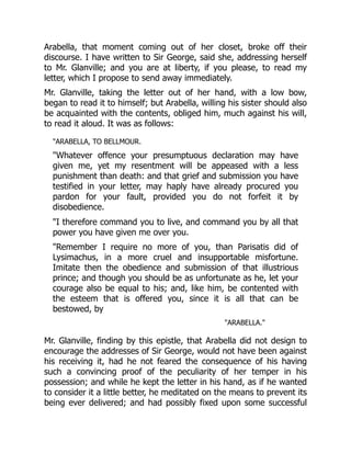 Arabella, that moment coming out of her closet, broke off their
discourse. I have written to Sir George, said she, addressing herself
to Mr. Glanville; and you are at liberty, if you please, to read my
letter, which I propose to send away immediately.
Mr. Glanville, taking the letter out of her hand, with a low bow,
began to read it to himself; but Arabella, willing his sister should also
be acquainted with the contents, obliged him, much against his will,
to read it aloud. It was as follows:
ARABELLA, TO BELLMOUR.
Whatever offence your presumptuous declaration may have
given me, yet my resentment will be appeased with a less
punishment than death: and that grief and submission you have
testified in your letter, may haply have already procured you
pardon for your fault, provided you do not forfeit it by
disobedience.
I therefore command you to live, and command you by all that
power you have given me over you.
Remember I require no more of you, than Parisatis did of
Lysimachus, in a more cruel and insupportable misfortune.
Imitate then the obedience and submission of that illustrious
prince; and though you should be as unfortunate as he, let your
courage also be equal to his; and, like him, be contented with
the esteem that is offered you, since it is all that can be
bestowed, by
ARABELLA.
Mr. Glanville, finding by this epistle, that Arabella did not design to
encourage the addresses of Sir George, would not have been against
his receiving it, had he not feared the consequence of his having
such a convincing proof of the peculiarity of her temper in his
possession; and while he kept the letter in his hand, as if he wanted
to consider it a little better, he meditated on the means to prevent its
being ever delivered; and had possibly fixed upon some successful
 