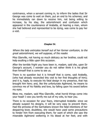 contrivance, when a servant coming in, to inform the ladies that Sir
George was come to wait on them, put an end to his schemes; and
he immediately ran down to receive him, not being willing to
increase, by his stay, the astonishment and confusion which
appeared in the countenance of Arabella, at hearing a man, whom
she had believed and represented to be dying, was come to pay her
a visit.
Chapter IV.
Where the lady extricates herself out of her former confusion, to the
great astonishment, we will suppose, of the reader.
Miss Glanville, not having so much delicacy as her brother, could not
help exulting a little upon this occasion.
After the terrible fright you have been in, madam, said she, upon Sir
George's account, I wonder you do not rather think it is his ghost
than himself that is come to see us.
There is no question but it is himself that is come, said Arabella,
(who had already reconciled this visit to her first thoughts of him);
and it is, haply, to execute his fatal design in my presence, that has
brought him here; and, like the unfortunate Agilmond, he means to
convince me of his fidelity and love, by falling upon his sword before
my eyes.
Bless me, madam, said Miss Glanville, what horrid things come into
your head! I vow you terrify me out of my wits, to hear you.
There is no occasion for your fears, interrupted Arabella: since we
already suspect his designs, it will be very easy to prevent them.
Had the princess of the Sarmatians known the fatal intentions of her
despairing lover, doubtless, she would have used some precautions
to hinder him from executing them; for want of which she saw the
miserable Agilmond weltering in his blood at her feet; and with
 
