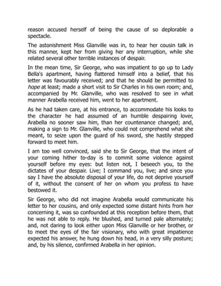 reason accused herself of being the cause of so deplorable a
spectacle.
The astonishment Miss Glanville was in, to hear her cousin talk in
this manner, kept her from giving her any interruption, while she
related several other terrible instances of despair.
In the mean time, Sir George, who was impatient to go up to Lady
Bella's apartment, having flattered himself into a belief, that his
letter was favourably received; and that he should be permitted to
hope at least; made a short visit to Sir Charles in his own room; and,
accompanied by Mr. Glanville, who was resolved to see in what
manner Arabella received him, went to her apartment.
As he had taken care, at his entrance, to accommodate his looks to
the character he had assumed of an humble despairing lover,
Arabella no sooner saw him, than her countenance changed; and,
making a sign to Mr. Glanville, who could not comprehend what she
meant, to seize upon the guard of his sword, she hastily stepped
forward to meet him.
I am too well convinced, said she to Sir George, that the intent of
your coming hither to-day is to commit some violence against
yourself before my eyes: but listen not, I beseech you, to the
dictates of your despair. Live; I command you, live; and since you
say I have the absolute disposal of your life, do not deprive yourself
of it, without the consent of her on whom you profess to have
bestowed it.
Sir George, who did not imagine Arabella would communicate his
letter to her cousins, and only expected some distant hints from her
concerning it, was so confounded at this reception before them, that
he was not able to reply. He blushed, and turned pale alternately;
and, not daring to look either upon Miss Glanville or her brother, or
to meet the eyes of the fair visionary, who with great impatience
expected his answer, he hung down his head, in a very silly posture;
and, by his silence, confirmed Arabella in her opinion.
 