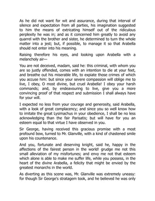 As he did not want for wit and assurance, during that interval of
silence and expectation from all parties, his imagination suggested
to him the means of extricating himself out of the ridiculous
perplexity he was in; and as it concerned him greatly to avoid any
quarrel with the brother and sister, he determined to turn the whole
matter into a jest; but, if possible, to manage it so that Arabella
should not enter into his meaning.
Raising therefore his eyes, and looking upon Arabella with a
melancholy air—
You are not deceived, madam, said he: this criminal, with whom you
are so justly offended, comes with an intention to die at your feet,
and breathe out his miserable life, to expiate those crimes of which
you accuse him: but since your severe compassion will oblige me to
live, I obey, O most divine, but cruel Arabella! I obey your harsh
commands; and, by endeavouring to live, give you a more
convincing proof of that respect and submission I shall always have
for your will.
I expected no less from your courage and generosity, said Arabella,
with a look of great complacency; and since you so well know how
to imitate the great Lysimachus in your obedience, I shall be no less
acknowledging than the fair Parisatis; but will have for you an
esteem equal to that virtue I have observed in you.
Sir George, having received this gracious promise with a most
profound bow, turned to Mr. Glanville, with a kind of chastened smile
upon his countenance.
And you, fortunate and deserving knight, said he, happy in the
affections of the fairest person in the world! grudge me not this
small alleviation of my misfortunes; and envy me not that esteem
which alone is able to make me suffer life, while you possess, in the
heart of the divine Arabella, a felicity that might be envied by the
greatest monarchs in the world.
As diverting as this scene was, Mr. Glanville was extremely uneasy:
for though Sir George's stratagem took, and he believed he was only
 