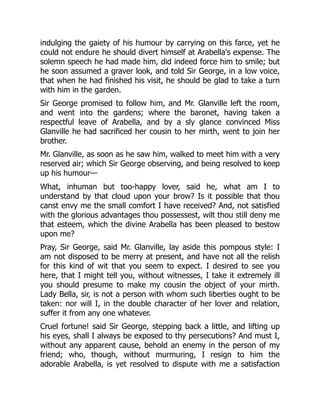 indulging the gaiety of his humour by carrying on this farce, yet he
could not endure he should divert himself at Arabella's expense. The
solemn speech he had made him, did indeed force him to smile; but
he soon assumed a graver look, and told Sir George, in a low voice,
that when he had finished his visit, he should be glad to take a turn
with him in the garden.
Sir George promised to follow him, and Mr. Glanville left the room,
and went into the gardens; where the baronet, having taken a
respectful leave of Arabella, and by a sly glance convinced Miss
Glanville he had sacrificed her cousin to her mirth, went to join her
brother.
Mr. Glanville, as soon as he saw him, walked to meet him with a very
reserved air; which Sir George observing, and being resolved to keep
up his humour—
What, inhuman but too-happy lover, said he, what am I to
understand by that cloud upon your brow? Is it possible that thou
canst envy me the small comfort I have received? And, not satisfied
with the glorious advantages thou possessest, wilt thou still deny me
that esteem, which the divine Arabella has been pleased to bestow
upon me?
Pray, Sir George, said Mr. Glanville, lay aside this pompous style: I
am not disposed to be merry at present, and have not all the relish
for this kind of wit that you seem to expect. I desired to see you
here, that I might tell you, without witnesses, I take it extremely ill
you should presume to make my cousin the object of your mirth.
Lady Bella, sir, is not a person with whom such liberties ought to be
taken: nor will I, in the double character of her lover and relation,
suffer it from any one whatever.
Cruel fortune! said Sir George, stepping back a little, and lifting up
his eyes, shall I always be exposed to thy persecutions? And must I,
without any apparent cause, behold an enemy in the person of my
friend; who, though, without murmuring, I resign to him the
adorable Arabella, is yet resolved to dispute with me a satisfaction
 