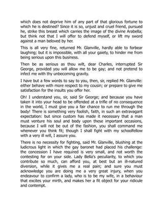 which does not deprive him of any part of that glorious fortune to
which he is destined? Since it is so, unjust and cruel friend, pursued
he, strike this breast which carries the image of the divine Arabella;
but think not that I will offer to defend myself, or lift my sword
against a man beloved by her.
This is all very fine, returned Mr. Glanville, hardly able to forbear
laughing; but it is impossible, with all your gaiety, to hinder me from
being serious upon this business.
Then be as serious as thou wilt, dear Charles, interrupted Sir
George, provided you will allow me to be gay; and not pretend to
infect me with thy unbecoming gravity.
I have but a few words to say to you, then, sir, replied Mr. Glanville:
either behave with more respect to my cousin; or prepare to give me
satisfaction for the insults you offer her.
Oh! I understand you, sir, said Sir George; and because you have
taken it into your head to be offended at a trifle of no consequence
in the world, I must give you a fair chance to run me through the
body! There is something very foolish, faith, in such an extravagant
expectation: but since custom has made it necessary that a man
must venture his soul and body upon these important occasions,
because I will not be out of the fashion, you shall command me
whenever you think fit; though I shall fight with my schoolfellow
with a very ill will, I assure you.
There is no necessity for fighting, said Mr. Glanville, blushing at the
ludicrous light in which the gay baronet had placed his challenge:
the concession I have required is very small, and not worth the
contesting for on your side. Lady Bella's peculiarity, to which you
contribute so much, can afford you, at best but an ill-natured
diversion, while it gives me a real pain; and sure you must
acknowledge you are doing me a very great injury, when you
endeavour to confirm a lady, who is to be my wife, in a behaviour
that excites your mirth, and makes her a fit object for your ridicule
and contempt.
 