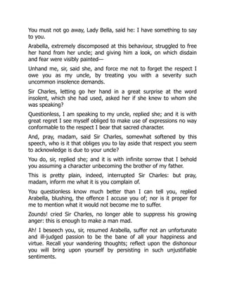 You must not go away, Lady Bella, said he: I have something to say
to you.
Arabella, extremely discomposed at this behaviour, struggled to free
her hand from her uncle; and giving him a look, on which disdain
and fear were visibly painted—
Unhand me, sir, said she, and force me not to forget the respect I
owe you as my uncle, by treating you with a severity such
uncommon insolence demands.
Sir Charles, letting go her hand in a great surprise at the word
insolent, which she had used, asked her if she knew to whom she
was speaking?
Questionless, I am speaking to my uncle, replied she; and it is with
great regret I see myself obliged to make use of expressions no way
conformable to the respect I bear that sacred character.
And, pray, madam, said Sir Charles, somewhat softened by this
speech, who is it that obliges you to lay aside that respect you seem
to acknowledge is due to your uncle?
You do, sir, replied she; and it is with infinite sorrow that I behold
you assuming a character unbecoming the brother of my father.
This is pretty plain, indeed, interrupted Sir Charles: but pray,
madam, inform me what it is you complain of.
You questionless know much better than I can tell you, replied
Arabella, blushing, the offence I accuse you of; nor is it proper for
me to mention what it would not become me to suffer.
Zounds! cried Sir Charles, no longer able to suppress his growing
anger: this is enough to make a man mad.
Ah! I beseech you, sir, resumed Arabella, suffer not an unfortunate
and ill-judged passion to be the bane of all your happiness and
virtue. Recall your wandering thoughts; reflect upon the dishonour
you will bring upon yourself by persisting in such unjustifiable
sentiments.
 