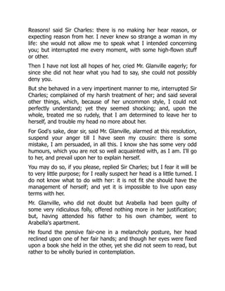 Reasons! said Sir Charles: there is no making her hear reason, or
expecting reason from her. I never knew so strange a woman in my
life: she would not allow me to speak what I intended concerning
you; but interrupted me every moment, with some high-flown stuff
or other.
Then I have not lost all hopes of her, cried Mr. Glanville eagerly; for
since she did not hear what you had to say, she could not possibly
deny you.
But she behaved in a very impertinent manner to me, interrupted Sir
Charles; complained of my harsh treatment of her; and said several
other things, which, because of her uncommon style, I could not
perfectly understand; yet they seemed shocking; and, upon the
whole, treated me so rudely, that I am determined to leave her to
herself, and trouble my head no more about her.
For God's sake, dear sir, said Mr. Glanville, alarmed at this resolution,
suspend your anger till I have seen my cousin: there is some
mistake, I am persuaded, in all this. I know she has some very odd
humours, which you are not so well acquainted with, as I am. I'll go
to her, and prevail upon her to explain herself.
You may do so, if you please, replied Sir Charles; but I fear it will be
to very little purpose; for I really suspect her head is a little turned. I
do not know what to do with her: it is not fit she should have the
management of herself; and yet it is impossible to live upon easy
terms with her.
Mr. Glanville, who did not doubt but Arabella had been guilty of
some very ridiculous folly, offered nothing more in her justification;
but, having attended his father to his own chamber, went to
Arabella's apartment.
He found the pensive fair-one in a melancholy posture, her head
reclined upon one of her fair hands; and though her eyes were fixed
upon a book she held in the other, yet she did not seem to read, but
rather to be wholly buried in contemplation.
 