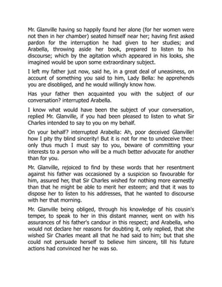 Mr. Glanville having so happily found her alone (for her women were
not then in her chamber) seated himself near her; having first asked
pardon for the interruption he had given to her studies; and
Arabella, throwing aside her book, prepared to listen to his
discourse; which by the agitation which appeared in his looks, she
imagined would be upon some extraordinary subject.
I left my father just now, said he, in a great deal of uneasiness, on
account of something you said to him, Lady Bella: he apprehends
you are disobliged, and he would willingly know how.
Has your father then acquainted you with the subject of our
conversation? interrupted Arabella.
I know what would have been the subject of your conversation,
replied Mr. Glanville, if you had been pleased to listen to what Sir
Charles intended to say to you on my behalf.
On your behalf? interrupted Arabella: Ah, poor deceived Glanville!
how I pity thy blind sincerity! But it is not for me to undeceive thee:
only thus much I must say to you, beware of committing your
interests to a person who will be a much better advocate for another
than for you.
Mr. Glanville, rejoiced to find by these words that her resentment
against his father was occasioned by a suspicion so favourable for
him, assured her, that Sir Charles wished for nothing more earnestly
than that he might be able to merit her esteem; and that it was to
dispose her to listen to his addresses, that he wanted to discourse
with her that morning.
Mr. Glanville being obliged, through his knowledge of his cousin's
temper, to speak to her in this distant manner, went on with his
assurances of his father's candour in this respect; and Arabella, who
would not declare her reasons for doubting it, only replied, that she
wished Sir Charles meant all that he had said to him; but that she
could not persuade herself to believe him sincere, till his future
actions had convinced her he was so.
 