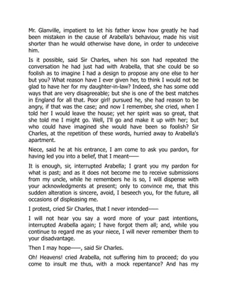 Mr. Glanville, impatient to let his father know how greatly he had
been mistaken in the cause of Arabella's behaviour, made his visit
shorter than he would otherwise have done, in order to undeceive
him.
Is it possible, said Sir Charles, when his son had repeated the
conversation he had just had with Arabella, that she could be so
foolish as to imagine I had a design to propose any one else to her
but you? What reason have I ever given her, to think I would not be
glad to have her for my daughter-in-law? Indeed, she has some odd
ways that are very disagreeable; but she is one of the best matches
in England for all that. Poor girl! pursued he, she had reason to be
angry, if that was the case; and now I remember, she cried, when I
told her I would leave the house; yet her spirit was so great, that
she told me I might go. Well, I'll go and make it up with her; but
who could have imagined she would have been so foolish? Sir
Charles, at the repetition of these words, hurried away to Arabella's
apartment.
Niece, said he at his entrance, I am come to ask you pardon, for
having led you into a belief, that I meant——
It is enough, sir, interrupted Arabella; I grant you my pardon for
what is past; and as it does not become me to receive submissions
from my uncle, while he remembers he is so, I will dispense with
your acknowledgments at present; only to convince me, that this
sudden alteration is sincere, avoid, I beseech you, for the future, all
occasions of displeasing me.
I protest, cried Sir Charles, that I never intended——
I will not hear you say a word more of your past intentions,
interrupted Arabella again; I have forgot them all; and, while you
continue to regard me as your niece, I will never remember them to
your disadvantage.
Then I may hope——, said Sir Charles.
Oh! Heavens! cried Arabella, not suffering him to proceed; do you
come to insult me thus, with a mock repentance? And has my
 