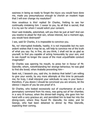 easiness in being so ready to forget the injury you would have done
me, made you presumptuous enough to cherish an insolent hope
that I will ever change my resolution?
How vexatious is this! replied Sir Charles, fretting to see her
continually mistaking him. I swear to you, by all that is sacred, that
it is my son for whom I would solicit your consent.
How! said Arabella, astonished, will you then be just at last? And can
you resolve to plead for that son, whose interest, but a moment ago,
you would have destroyed?
I see, said Sir Charles, it is impossible to convince you.
No, no! interrupted Arabella, hastily; it is not impossible but my own
ardent wishes that it may be so, will help to convince me of the truth
of what you say: for, in fine, do you think, I shall not be as glad as
yourself, to find you capable of acting honourably by your son; and
to see myself no longer the cause of the most unjustifiable conduct
imaginable?
Sir Charles was opening his mouth, to press her in favour of Mr.
Glanville; whom, notwithstanding her strange behaviour, he was glad
to find she loved; when Arabella preventing him—
Seek not, I beseech you, said she, to destroy that belief I am willing
to give your words, by any more attempts at this time to persuade
me; for truly, I shall interpret your solicitude no way in your favour:
therefore, if you desire I should be convinced you are sincere, let the
silence I require of you be one proof of it.
Sir Charles, who looked excessively out of countenance at such a
peremptory command from his niece, was going out of her chamber,
in a very ill humour, when the dinner-bell ringing, she gave him her
hand with a very gracious air; and permitted him to lead her into the
dining-room, where they found Mr. Glanville, his sister, and Sir
George, who had been detained to dinner by Miss Glanville,
expecting their coming.
 