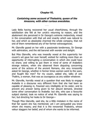 Chapter VI.
Containing some account of Thalestris, queen of the
Amazons, with other curious anecdotes.
Lady Bella having recovered her usual cheerfulness, through the
satisfaction she felt at her uncle's returning to reason, and the
abatement she perceived in Sir George's extreme melancholy, mixed
in the conversation with that wit and vivacity which was natural to
her, and which so absolutely charmed the whole company, that not
one of them remembered any of her former extravagancies.
Mr. Glanville gazed on her with a passionate tenderness, Sir George
with admiration, and the old baronet with wonder and delight.
But Miss Glanville, who was inwardly vexed at the superiority her
cousin's wit gave her over herself, wished for nothing more than an
opportunity of interrupting a conversation in which she could have
no share; and willing to put them in mind of some of Arabella's
strange notions, when she observed them disputing concerning
some of the actions of the ancient Romans, she very innocently
asked Sir George, whether in former times women went to the wars,
and fought like men? For my cousin, added she, talks of one
Thaltris, a woman, that was as courageous as any soldier whatever.
Mr. Glanville, horridly vexed at a question that was likely to engage
Arabella in a discourse very different from that she had been so
capable of pleasing in, frowned very intelligibly at his sister; and to
prevent any answer being given to her absurd demand, directed
some other conversation to Arabella: but she, who saw a favourite
subject started, took no notice of what Mr. Glanville was saying to
her; but directing her looks to Sir George—
Though Miss Glanville, said she, be a little mistaken in the name of
that fair queen she has mentioned; yet I am persuaded you know
whom she means; and that it is the renowned Thalestris, whose
valour staggers her belief, and of whom she wants to be informed.
 