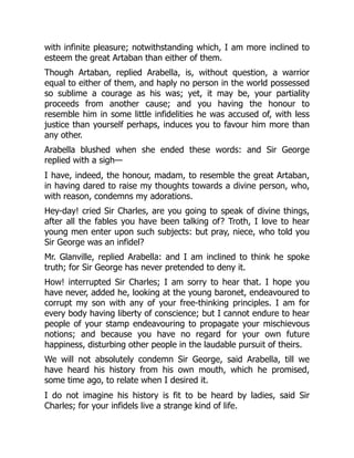 with infinite pleasure; notwithstanding which, I am more inclined to
esteem the great Artaban than either of them.
Though Artaban, replied Arabella, is, without question, a warrior
equal to either of them, and haply no person in the world possessed
so sublime a courage as his was; yet, it may be, your partiality
proceeds from another cause; and you having the honour to
resemble him in some little infidelities he was accused of, with less
justice than yourself perhaps, induces you to favour him more than
any other.
Arabella blushed when she ended these words: and Sir George
replied with a sigh—
I have, indeed, the honour, madam, to resemble the great Artaban,
in having dared to raise my thoughts towards a divine person, who,
with reason, condemns my adorations.
Hey-day! cried Sir Charles, are you going to speak of divine things,
after all the fables you have been talking of? Troth, I love to hear
young men enter upon such subjects: but pray, niece, who told you
Sir George was an infidel?
Mr. Glanville, replied Arabella: and I am inclined to think he spoke
truth; for Sir George has never pretended to deny it.
How! interrupted Sir Charles; I am sorry to hear that. I hope you
have never, added he, looking at the young baronet, endeavoured to
corrupt my son with any of your free-thinking principles. I am for
every body having liberty of conscience; but I cannot endure to hear
people of your stamp endeavouring to propagate your mischievous
notions; and because you have no regard for your own future
happiness, disturbing other people in the laudable pursuit of theirs.
We will not absolutely condemn Sir George, said Arabella, till we
have heard his history from his own mouth, which he promised,
some time ago, to relate when I desired it.
I do not imagine his history is fit to be heard by ladies, said Sir
Charles; for your infidels live a strange kind of life.
 