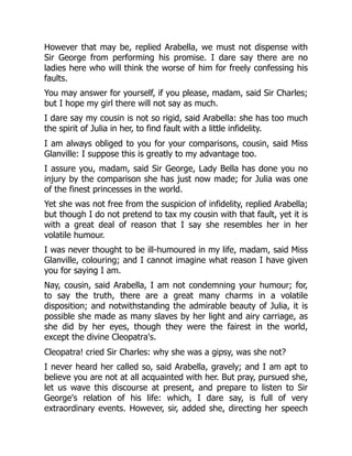 However that may be, replied Arabella, we must not dispense with
Sir George from performing his promise. I dare say there are no
ladies here who will think the worse of him for freely confessing his
faults.
You may answer for yourself, if you please, madam, said Sir Charles;
but I hope my girl there will not say as much.
I dare say my cousin is not so rigid, said Arabella: she has too much
the spirit of Julia in her, to find fault with a little infidelity.
I am always obliged to you for your comparisons, cousin, said Miss
Glanville: I suppose this is greatly to my advantage too.
I assure you, madam, said Sir George, Lady Bella has done you no
injury by the comparison she has just now made; for Julia was one
of the finest princesses in the world.
Yet she was not free from the suspicion of infidelity, replied Arabella;
but though I do not pretend to tax my cousin with that fault, yet it is
with a great deal of reason that I say she resembles her in her
volatile humour.
I was never thought to be ill-humoured in my life, madam, said Miss
Glanville, colouring; and I cannot imagine what reason I have given
you for saying I am.
Nay, cousin, said Arabella, I am not condemning your humour; for,
to say the truth, there are a great many charms in a volatile
disposition; and notwithstanding the admirable beauty of Julia, it is
possible she made as many slaves by her light and airy carriage, as
she did by her eyes, though they were the fairest in the world,
except the divine Cleopatra's.
Cleopatra! cried Sir Charles: why she was a gipsy, was she not?
I never heard her called so, said Arabella, gravely; and I am apt to
believe you are not at all acquainted with her. But pray, pursued she,
let us wave this discourse at present, and prepare to listen to Sir
George's relation of his life: which, I dare say, is full of very
extraordinary events. However, sir, added she, directing her speech
 