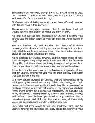 Edward Bellmour very well, though I was but a youth when he died;
but I believe no person in Kent ever gave him the title of Prince
Veridomer. Fie! fie! these are idle brags.
Sir George, without taking notice of the old baronet's heat, went on
with his narration in this manner:—
Things were in this state, madam, when I was born. I will not
trouble you with the relation of what I did in my infancy.
No, pray skip over all that, interrupted Sir Charles; I suppose your
infancy was like other people's; what can there be worth hearing in
that?
You are deceived, sir, said Arabella: the infancy of illustrious
personages has always something very extraordinary in it; and from
their childish words and actions there have been often presages
drawn of their future greatness and glory.
Not to disoblige Sir Charles, however, said the young prince of Kent,
I will not repeat many things which I said and did in the first years
of my life, that those about me thought very surprising; and from
them prognosticated that very strange accidents would befall me.
I have been a witness of some very unfavourable prognostics of you,
said Sir Charles, smiling; for you was the most unlucky bold spark
that ever I knew in my life.
It is very certain, pursued Sir George, that the forwardness of my
spirit gave great uneasiness to my father; who being, as I said
before, inclinable to a peaceable and sedentary life, endeavoured as
much as possible to repress that vivacity in my disposition which he
feared might involve me in dangerous enterprises. The pains he took
in my education, I recompensed by a more than ordinary docility;
and before I was thirteen, performed all my exercises with a
marvellous grace; and, if I may dare say so, was, at those early
years, the admiration and wonder of all that saw me.
Lady Bella had some reason to fear your modesty, I find, said Sir
Charles, smiling; for, methinks you really speak too slightly of your
 
