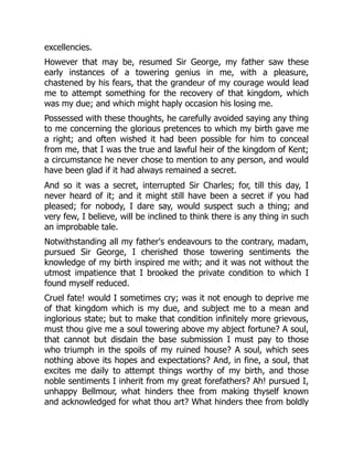 excellencies.
However that may be, resumed Sir George, my father saw these
early instances of a towering genius in me, with a pleasure,
chastened by his fears, that the grandeur of my courage would lead
me to attempt something for the recovery of that kingdom, which
was my due; and which might haply occasion his losing me.
Possessed with these thoughts, he carefully avoided saying any thing
to me concerning the glorious pretences to which my birth gave me
a right; and often wished it had been possible for him to conceal
from me, that I was the true and lawful heir of the kingdom of Kent;
a circumstance he never chose to mention to any person, and would
have been glad if it had always remained a secret.
And so it was a secret, interrupted Sir Charles; for, till this day, I
never heard of it; and it might still have been a secret if you had
pleased; for nobody, I dare say, would suspect such a thing; and
very few, I believe, will be inclined to think there is any thing in such
an improbable tale.
Notwithstanding all my father's endeavours to the contrary, madam,
pursued Sir George, I cherished those towering sentiments the
knowledge of my birth inspired me with; and it was not without the
utmost impatience that I brooked the private condition to which I
found myself reduced.
Cruel fate! would I sometimes cry; was it not enough to deprive me
of that kingdom which is my due, and subject me to a mean and
inglorious state; but to make that condition infinitely more grievous,
must thou give me a soul towering above my abject fortune? A soul,
that cannot but disdain the base submission I must pay to those
who triumph in the spoils of my ruined house? A soul, which sees
nothing above its hopes and expectations? And, in fine, a soul, that
excites me daily to attempt things worthy of my birth, and those
noble sentiments I inherit from my great forefathers? Ah! pursued I,
unhappy Bellmour, what hinders thee from making thyself known
and acknowledged for what thou art? What hinders thee from boldly
 