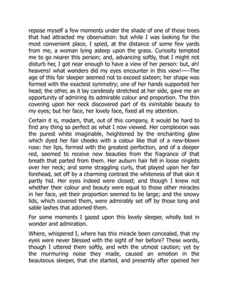 repose myself a few moments under the shade of one of those trees
that had attracted my observation: but while I was looking for the
most convenient place, I spied, at the distance of some few yards
from me, a woman lying asleep upon the grass. Curiosity tempted
me to go nearer this person; and, advancing softly, that I might not
disturb her, I got near enough to have a view of her person: but, ah!
heavens! what wonders did my eyes encounter in this view!—--The
age of this fair sleeper seemed not to exceed sixteen; her shape was
formed with the exactest symmetry; one of her hands supported her
head; the other, as it lay carelessly stretched at her side, gave me an
opportunity of admiring its admirable colour and proportion. The thin
covering upon her neck discovered part of its inimitable beauty to
my eyes; but her face, her lovely face, fixed all my attention.
Certain it is, madam, that, out of this company, it would be hard to
find any thing so perfect as what I now viewed. Her complexion was
the purest white imaginable, heightened by the enchanting glow
which dyed her fair cheeks with a colour like that of a new-blown
rose: her lips, formed with the greatest perfection, and of a deeper
red, seemed to receive new beauties from the fragrance of that
breath that parted from them. Her auburn hair fell in loose ringlets
over her neck; and some straggling curls, that played upon her fair
forehead, set off by a charming contrast the whiteness of that skin it
partly hid. Her eyes indeed were closed; and though I knew not
whether their colour and beauty were equal to those other miracles
in her face, yet their proportion seemed to be large; and the snowy
lids, which covered them, were admirably set off by those long and
sable lashes that adorned them.
For some moments I gazed upon this lovely sleeper, wholly lost in
wonder and admiration.
Where, whispered I, where has this miracle been concealed, that my
eyes were never blessed with the sight of her before? These words,
though I uttered them softly, and with the utmost caution; yet by
the murmuring noise they made, caused an emotion in the
beauteous sleeper, that she started, and presently after opened her
 