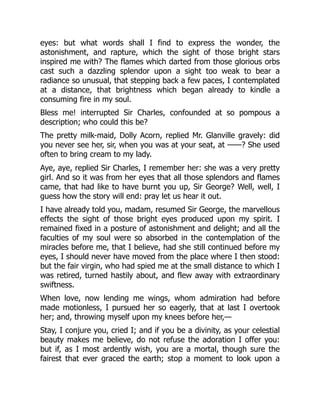 eyes: but what words shall I find to express the wonder, the
astonishment, and rapture, which the sight of those bright stars
inspired me with? The flames which darted from those glorious orbs
cast such a dazzling splendor upon a sight too weak to bear a
radiance so unusual, that stepping back a few paces, I contemplated
at a distance, that brightness which began already to kindle a
consuming fire in my soul.
Bless me! interrupted Sir Charles, confounded at so pompous a
description; who could this be?
The pretty milk-maid, Dolly Acorn, replied Mr. Glanville gravely: did
you never see her, sir, when you was at your seat, at ——? She used
often to bring cream to my lady.
Aye, aye, replied Sir Charles, I remember her: she was a very pretty
girl. And so it was from her eyes that all those splendors and flames
came, that had like to have burnt you up, Sir George? Well, well, I
guess how the story will end: pray let us hear it out.
I have already told you, madam, resumed Sir George, the marvellous
effects the sight of those bright eyes produced upon my spirit. I
remained fixed in a posture of astonishment and delight; and all the
faculties of my soul were so absorbed in the contemplation of the
miracles before me, that I believe, had she still continued before my
eyes, I should never have moved from the place where I then stood:
but the fair virgin, who had spied me at the small distance to which I
was retired, turned hastily about, and flew away with extraordinary
swiftness.
When love, now lending me wings, whom admiration had before
made motionless, I pursued her so eagerly, that at last I overtook
her; and, throwing myself upon my knees before her,—
Stay, I conjure you, cried I; and if you be a divinity, as your celestial
beauty makes me believe, do not refuse the adoration I offer you:
but if, as I most ardently wish, you are a mortal, though sure the
fairest that ever graced the earth; stop a moment to look upon a
 