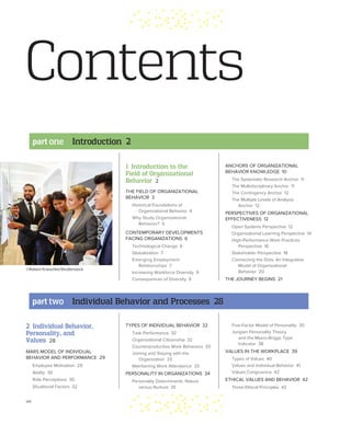 viii
ANCHORS OF ORGANIZATIONAL
BEHAVIOR KNOWLEDGE 10
The Systematic Research Anchor 11
The Multidisciplinary Anchor 11
The Contingency Anchor 12
The Multiple Levels of Analysis
Anchor 12
PERSPECTIVES OF ORGANIZATIONAL
EFFECTIVENESS 12
Open Systems Perspective 12
Organizational Learning Perspective 14
High-Performance Work Practices
Perspective 16
Stakeholder Perspective 18
Connecting the Dots: An Integrative
Model of Organizational
Behavior 20
THE JOURNEY BEGINS 21
1 Introduction to the
Field of Organizational
Behavior 2
THE FIELD OF ORGANIZATIONAL
BEHAVIOR 3
Historical Foundations of
Organizational Behavior 4
Why Study Organizational
Behavior? 5
CONTEMPORARY DEVELOPMENTS
FACING ORGANIZATIONS 6
Technological Change 6
Globalization 7
Emerging Employment
Relationships 7
Increasing Workforce Diversity 9
Consequences of Diversity 9
Contents
part one Introduction 2
©Robert Kneschke/Shutterstock
2 Individual Behavior,
Personality, and
Values 28
MARS MODEL OF INDIVIDUAL
BEHAVIOR AND PERFORMANCE 29
Employee Motivation 29
Ability 30
Role Perceptions 30
Situational Factors 32
TYPES OF INDIVIDUAL BEHAVIOR 32
Task Performance 32
Organizational Citizenship 32
Counterproductive Work Behaviors 33
Joining and Staying with the
Organization 33
Maintaining Work Attendance 33
PERSONALITY IN ORGANIZATIONS 34
Personality Determinants: Nature
versus Nurture 35
Five-Factor Model of Personality 35
Jungian Personality Theory
and the Myers-Briggs Type
Indicator 38
VALUES IN THE WORKPLACE 39
Types of Values 40
Values and Individual Behavior 41
Values Congruence 42
ETHICAL VALUES AND BEHAVIOR 42
Three Ethical Principles 43
part two Individual Behavior and Processes 28
 