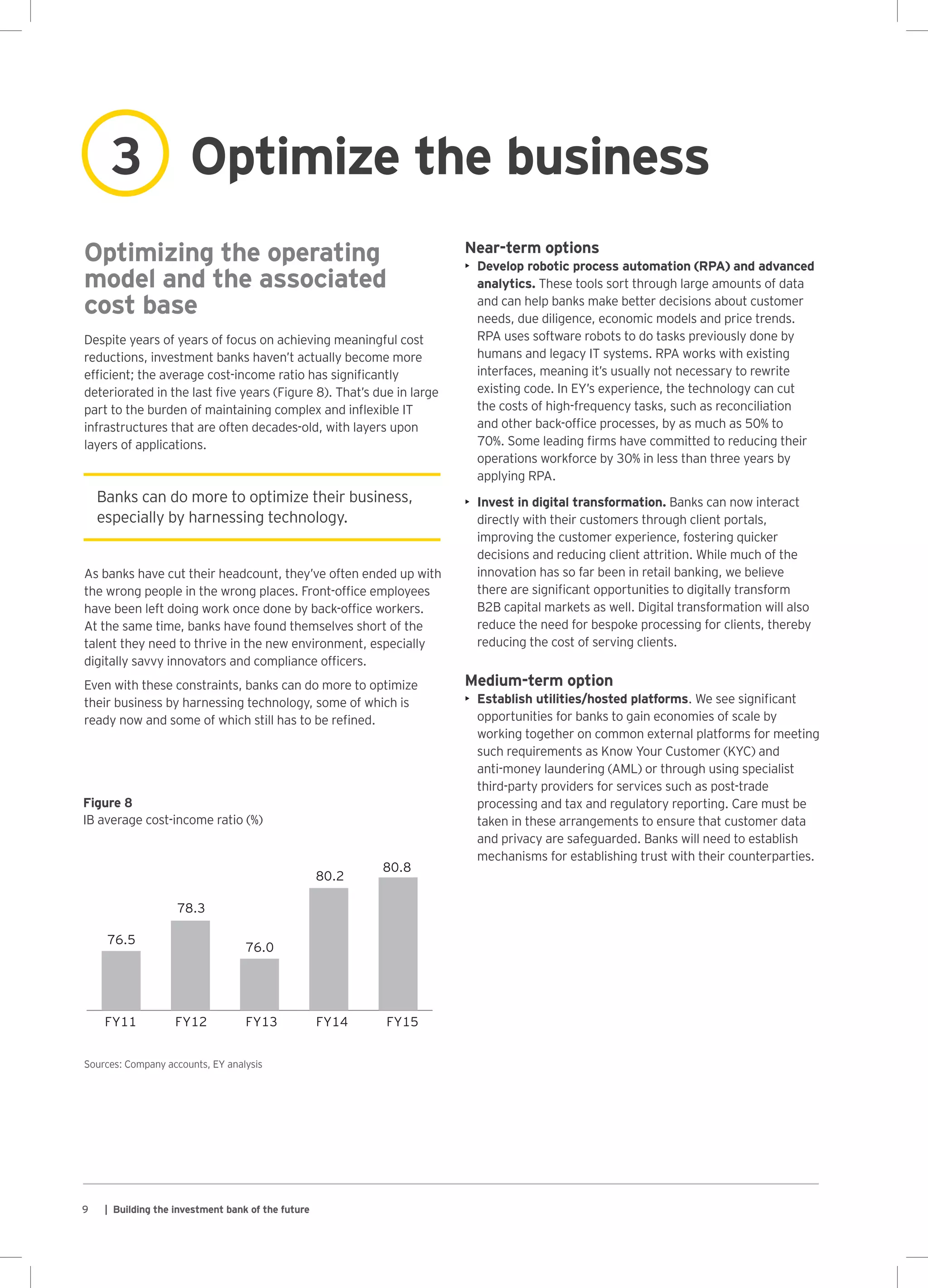9 | Building the investment bank of the future
0
50
100
150
200
250
300
78.3
76.5
76.0
80.2
80.8
FY11 FY12 FY13 FY14 FY15
Banks can do more to optimize their business,
especially by harnessing technology.
Optimizing the operating
model and the associated
cost base
Despite years of years of focus on achieving meaningful cost
reductions, investment banks haven’t actually become more
efficient; the average cost-income ratio has significantly
deteriorated in the last five years (Figure 8). That’s due in large
part to the burden of maintaining complex and inflexible IT
infrastructures that are often decades-old, with layers upon
layers of applications.
As banks have cut their headcount, they’ve often ended up with
the wrong people in the wrong places. Front-office employees
have been left doing work once done by back-office workers.
At the same time, banks have found themselves short of the
talent they need to thrive in the new environment, especially
digitally savvy innovators and compliance officers.
Even with these constraints, banks can do more to optimize
their business by harnessing technology, some of which is
ready now and some of which still has to be refined.
Sources: Company accounts, EY analysis
Figure 8
IB average cost-income ratio (%)
Near-term options
•	 Develop robotic process automation (RPA) and advanced
analytics. These tools sort through large amounts of data
and can help banks make better decisions about customer
needs, due diligence, economic models and price trends.
RPA uses software robots to do tasks previously done by
humans and legacy IT systems. RPA works with existing
interfaces, meaning it’s usually not necessary to rewrite
existing code. In EY’s experience, the technology can cut
the costs of high-frequency tasks, such as reconciliation
and other back-office processes, by as much as 50% to
70%. Some leading firms have committed to reducing their
operations workforce by 30% in less than three years by
applying RPA.
•	 Invest in digital transformation. Banks can now interact
directly with their customers through client portals,
improving the customer experience, fostering quicker
decisions and reducing client attrition. While much of the
innovation has so far been in retail banking, we believe
there are significant opportunities to digitally transform
B2B capital markets as well. Digital transformation will also
reduce the need for bespoke processing for clients, thereby
reducing the cost of serving clients.
Medium-term option
•	 Establish utilities/hosted platforms. We see significant
opportunities for banks to gain economies of scale by
working together on common external platforms for meeting
such requirements as Know Your Customer (KYC) and
anti-money laundering (AML) or through using specialist
third‑party providers for services such as post‑trade
processing and tax and regulatory reporting. Care must be
taken in these arrangements to ensure that customer data
and privacy are safeguarded. Banks will need to establish
mechanisms for establishing trust with their counterparties.
Optimize the business3
 