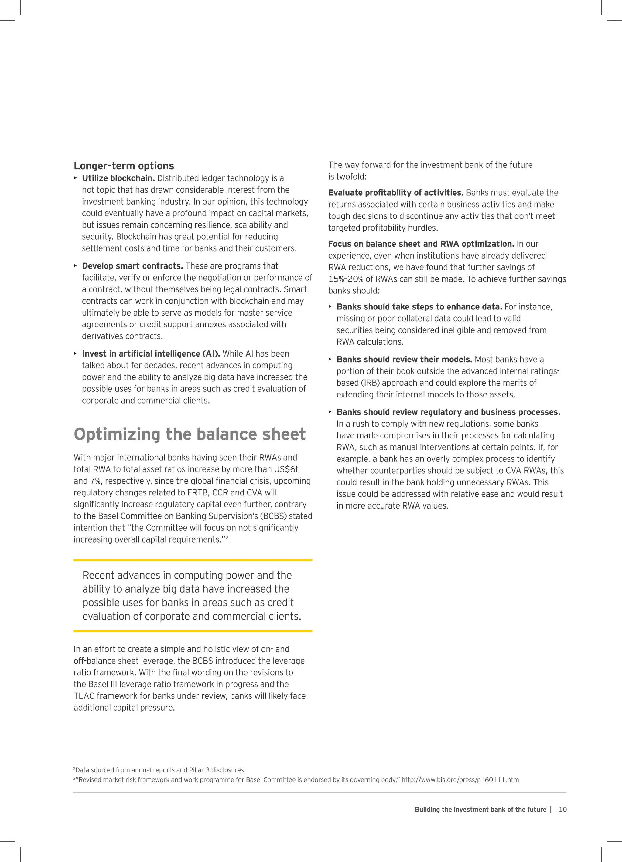 10Building the investment bank of the future |
Longer-term options
•	 Utilize blockchain. Distributed ledger technology is a
hot topic that has drawn considerable interest from the
investment banking industry. In our opinion, this technology
could eventually have a profound impact on capital markets,
but issues remain concerning resilience, scalability and
security. Blockchain has great potential for reducing
settlement costs and time for banks and their customers.
•	 Develop smart contracts. These are programs that
facilitate, verify or enforce the negotiation or performance of
a contract, without themselves being legal contracts. Smart
contracts can work in conjunction with blockchain and may
ultimately be able to serve as models for master service
agreements or credit support annexes associated with
derivatives contracts.
•	 Invest in artificial intelligence (AI). While AI has been
talked about for decades, recent advances in computing
power and the ability to analyze big data have increased the
possible uses for banks in areas such as credit evaluation of
corporate and commercial clients.
Optimizing the balance sheet
With major international banks having seen their RWAs and
total RWA to total asset ratios increase by more than US$6t
and 7%, respectively, since the global financial crisis, upcoming
regulatory changes related to FRTB, CCR and CVA will
significantly increase regulatory capital even further, contrary
to the Basel Committee on Banking Supervision’s (BCBS) stated
intention that “the Committee will focus on not significantly
increasing overall capital requirements.”2
In an effort to create a simple and holistic view of on- and
off-balance sheet leverage, the BCBS introduced the leverage
ratio framework. With the final wording on the revisions to
the Basel III leverage ratio framework in progress and the
TLAC framework for banks under review, banks will likely face
additional capital pressure.
The way forward for the investment bank of the future
is twofold:
Evaluate profitability of activities. Banks must evaluate the
returns associated with certain business activities and make
tough decisions to discontinue any activities that don’t meet
targeted profitability hurdles.
Focus on balance sheet and RWA optimization. In our
experience, even when institutions have already delivered
RWA reductions, we have found that further savings of
15%–20% of RWAs can still be made. To achieve further savings
banks should:
•	 Banks should take steps to enhance data. For instance,
missing or poor collateral data could lead to valid
securities being considered ineligible and removed from
RWA calculations.
•	 Banks should review their models. Most banks have a
portion of their book outside the advanced internal ratings-
based (IRB) approach and could explore the merits of
extending their internal models to those assets.
•	 Banks should review regulatory and business processes.
In a rush to comply with new regulations, some banks
have made compromises in their processes for calculating
RWA, such as manual interventions at certain points. If, for
example, a bank has an overly complex process to identify
whether counterparties should be subject to CVA RWAs, this
could result in the bank holding unnecessary RWAs. This
issue could be addressed with relative ease and would result
in more accurate RWA values.
Recent advances in computing power and the
ability to analyze big data have increased the
possible uses for banks in areas such as credit
evaluation of corporate and commercial clients.
2
Data sourced from annual reports and Pillar 3 disclosures.
3
”Revised market risk framework and work programme for Basel Committee is endorsed by its governing body,” http://www.bis.org/press/p160111.htm
 