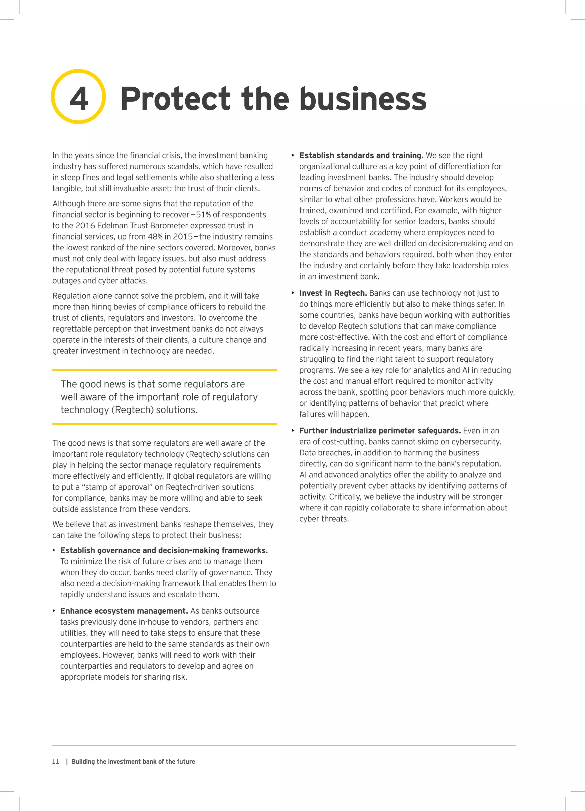 11 | Building the investment bank of the future
The good news is that some regulators are
well aware of the important role of regulatory
technology (Regtech) solutions.
Protect the business4
In the years since the financial crisis, the investment banking
industry has suffered numerous scandals, which have resulted
in steep fines and legal settlements while also shattering a less
tangible, but still invaluable asset: the trust of their clients.
Although there are some signs that the reputation of the
financial sector is beginning to recover — 51% of respondents
to the 2016 Edelman Trust Barometer expressed trust in
financial services, up from 48% in 2015 — the industry remains
the lowest ranked of the nine sectors covered. Moreover, banks
must not only deal with legacy issues, but also must address
the reputational threat posed by potential future systems
outages and cyber attacks.
Regulation alone cannot solve the problem, and it will take
more than hiring bevies of compliance officers to rebuild the
trust of clients, regulators and investors. To overcome the
regrettable perception that investment banks do not always
operate in the interests of their clients, a culture change and
greater investment in technology are needed.
The good news is that some regulators are well aware of the
important role regulatory technology (Regtech) solutions can
play in helping the sector manage regulatory requirements
more effectively and efficiently. If global regulators are willing
to put a “stamp of approval” on Regtech-driven solutions
for compliance, banks may be more willing and able to seek
outside assistance from these vendors.
We believe that as investment banks reshape themselves, they
can take the following steps to protect their business:
•	 Establish governance and decision-making frameworks.
To minimize the risk of future crises and to manage them
when they do occur, banks need clarity of governance. They
also need a decision-making framework that enables them to
rapidly understand issues and escalate them.
•	 Enhance ecosystem management. As banks outsource
tasks previously done in-house to vendors, partners and
utilities, they will need to take steps to ensure that these
counterparties are held to the same standards as their own
employees. However, banks will need to work with their
counterparties and regulators to develop and agree on
appropriate models for sharing risk.
•	 Establish standards and training. We see the right
organizational culture as a key point of differentiation for
leading investment banks. The industry should develop
norms of behavior and codes of conduct for its employees,
similar to what other professions have. Workers would be
trained, examined and certified. For example, with higher
levels of accountability for senior leaders, banks should
establish a conduct academy where employees need to
demonstrate they are well drilled on decision-making and on
the standards and behaviors required, both when they enter
the industry and certainly before they take leadership roles
in an investment bank.
•	 Invest in Regtech. Banks can use technology not just to
do things more efficiently but also to make things safer. In
some countries, banks have begun working with authorities
to develop Regtech solutions that can make compliance
more cost-effective. With the cost and effort of compliance
radically increasing in recent years, many banks are
struggling to find the right talent to support regulatory
programs. We see a key role for analytics and AI in reducing
the cost and manual effort required to monitor activity
across the bank, spotting poor behaviors much more quickly,
or identifying patterns of behavior that predict where
failures will happen.
•	 Further industrialize perimeter safeguards. Even in an
era of cost-cutting, banks cannot skimp on cybersecurity.
Data breaches, in addition to harming the business
directly, can do significant harm to the bank’s reputation.
AI and advanced analytics offer the ability to analyze and
potentially prevent cyber attacks by identifying patterns of
activity. Critically, we believe the industry will be stronger
where it can rapidly collaborate to share information about
cyber threats.
 