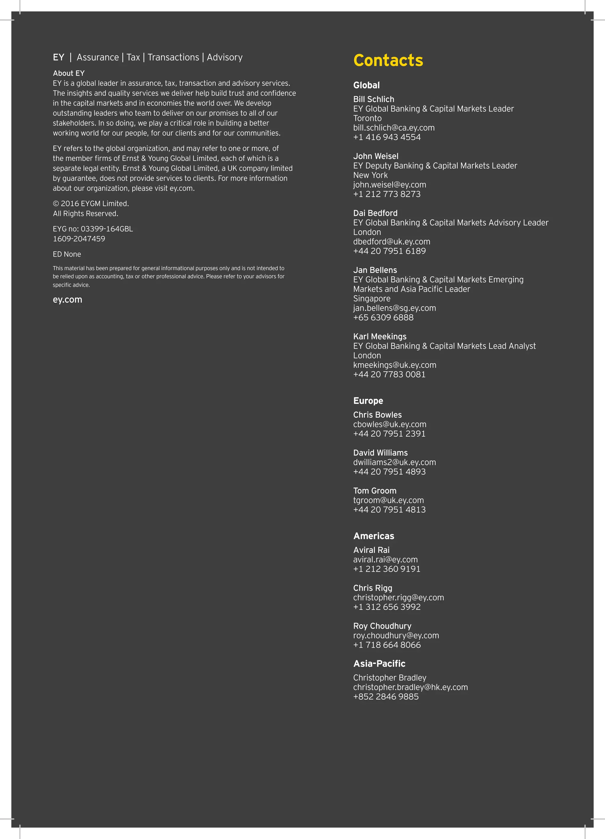 EY  |  Assurance | Tax | Transactions | Advisory
About EY
EY is a global leader in assurance, tax, transaction and advisory services.
The insights and quality services we deliver help build trust and confidence
in the capital markets and in economies the world over. We develop
outstanding leaders who team to deliver on our promises to all of our
stakeholders. In so doing, we play a critical role in building a better
working world for our people, for our clients and for our communities.
EY refers to the global organization, and may refer to one or more, of
the member firms of Ernst  Young Global Limited, each of which is a
separate legal entity. Ernst  Young Global Limited, a UK company limited
by guarantee, does not provide services to clients. For more information
about our organization, please visit ey.com.
© 2016 EYGM Limited.
All Rights Reserved.
EYG no: 03399-164GBL
1609-2047459
ED None
This material has been prepared for general informational purposes only and is not intended to
be relied upon as accounting, tax or other professional advice. Please refer to your advisors for
specific advice.
ey.com
Contacts
Global
Bill Schlich
EY Global Banking  Capital Markets Leader
Toronto
bill.schlich@ca.ey.com
+1 416 943 4554
John Weisel
EY Deputy Banking  Capital Markets Leader
New York
john.weisel@ey.com
+1 212 773 8273
Dai Bedford
EY Global Banking  Capital Markets Advisory Leader
London
dbedford@uk.ey.com
+44 20 7951 6189
Jan Bellens
EY Global Banking  Capital Markets Emerging
Markets and Asia Pacific Leader
Singapore
jan.bellens@sg.ey.com
+65 6309 6888
Karl Meekings
EY Global Banking  Capital Markets Lead Analyst
London
kmeekings@uk.ey.com
+44 20 7783 0081
Europe
Chris Bowles
cbowles@uk.ey.com
+44 20 7951 2391
David Williams
dwilliams2@uk.ey.com
+44 20 7951 4893
Tom Groom
tgroom@uk.ey.com
+44 20 7951 4813
Americas
Aviral Rai
aviral.rai@ey.com
+1 212 360 9191
Chris Rigg
christopher.rigg@ey.com
+1 312 656 3992
Roy Choudhury
roy.choudhury@ey.com
+1 718 664 8066
Asia-Pacific
Christopher Bradley
christopher.bradley@hk.ey.com
+852 2846 9885
 