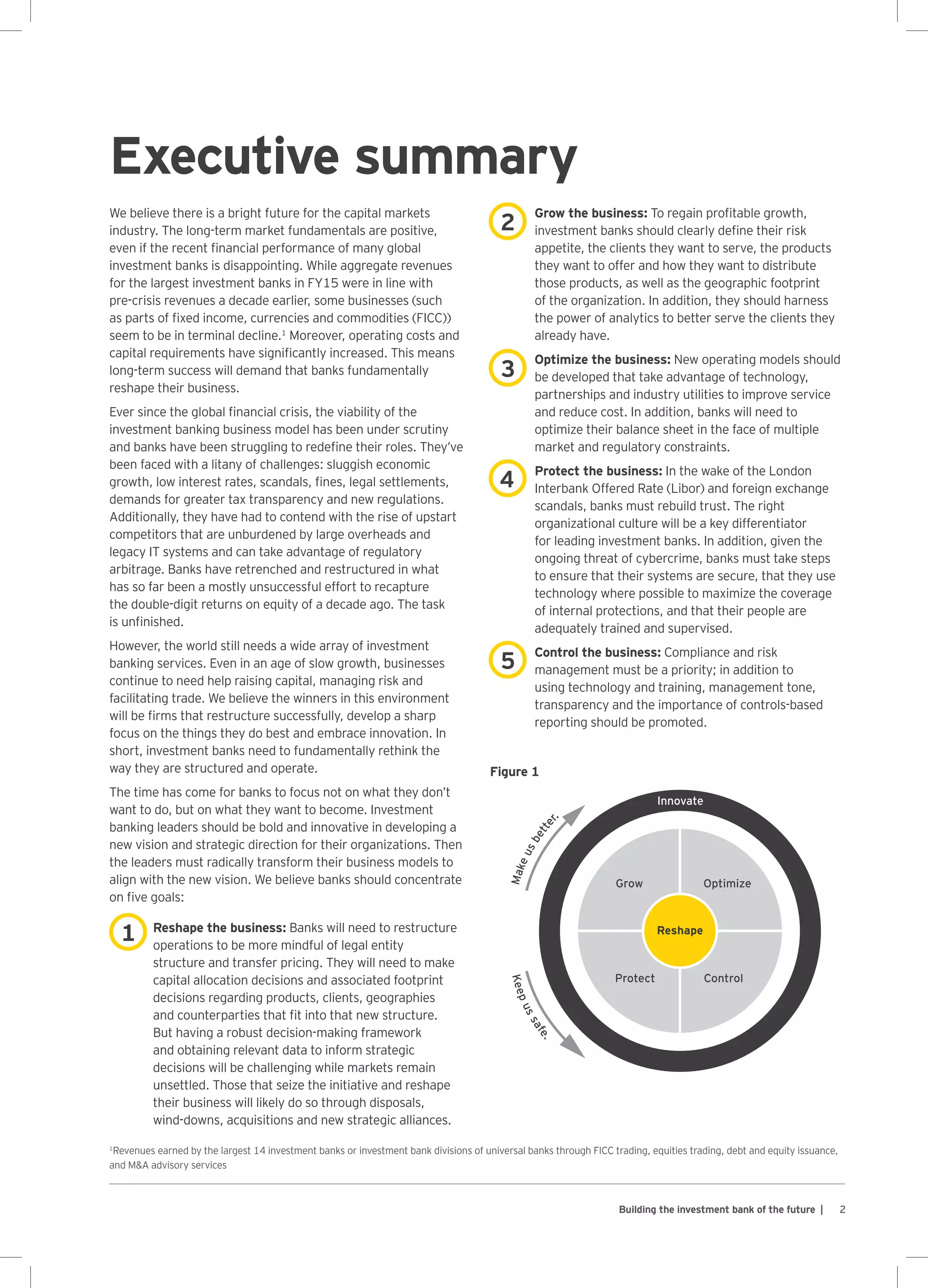 2Building the investment bank of the future |
Executive summary
We believe there is a bright future for the capital markets
industry. The long-term market fundamentals are positive,
even if the recent financial performance of many global
investment banks is disappointing. While aggregate revenues
for the largest investment banks in FY15 were in line with
pre-crisis revenues a decade earlier, some businesses (such
as parts of fixed income, currencies and commodities (FICC))
seem to be in terminal decline.1
Moreover, operating costs and
capital requirements have significantly increased. This means
long-term success will demand that banks fundamentally
reshape their business.
Ever since the global financial crisis, the viability of the
investment banking business model has been under scrutiny
and banks have been struggling to redefine their roles. They’ve
been faced with a litany of challenges: sluggish economic
growth, low interest rates, scandals, fines, legal settlements,
demands for greater tax transparency and new regulations.
Additionally, they have had to contend with the rise of upstart
competitors that are unburdened by large overheads and
legacy IT systems and can take advantage of regulatory
arbitrage. Banks have retrenched and restructured in what
has so far been a mostly unsuccessful effort to recapture
the double-digit returns on equity of a decade ago. The task
is unfinished.
However, the world still needs a wide array of investment
banking services. Even in an age of slow growth, businesses
continue to need help raising capital, managing risk and
facilitating trade. We believe the winners in this environment
will be firms that restructure successfully, develop a sharp
focus on the things they do best and embrace innovation. In
short, investment banks need to fundamentally rethink the
way they are structured and operate.
The time has come for banks to focus not on what they don’t
want to do, but on what they want to become. Investment
banking leaders should be bold and innovative in developing a
new vision and strategic direction for their organizations. Then
the leaders must radically transform their business models to
align with the new vision. We believe banks should concentrate
on five goals:
Reshape the business: Banks will need to restructure
operations to be more mindful of legal entity
structure and transfer pricing. They will need to make
capital allocation decisions and associated footprint
decisions regarding products, clients, geographies
and counterparties that fit into that new structure.
But having a robust decision-making framework
and obtaining relevant data to inform strategic
decisions will be challenging while markets remain
unsettled. Those that seize the initiative and reshape
their business will likely do so through disposals,
wind‑downs, acquisitions and new strategic alliances.
Grow the business: To regain profitable growth,
investment banks should clearly define their risk
appetite, the clients they want to serve, the products
they want to offer and how they want to distribute
those products, as well as the geographic footprint
of the organization. In addition, they should harness
the power of analytics to better serve the clients they
already have.
Optimize the business: New operating models should
be developed that take advantage of technology,
partnerships and industry utilities to improve service
and reduce cost. In addition, banks will need to
optimize their balance sheet in the face of multiple
market and regulatory constraints.
Protect the business: In the wake of the London
Interbank Offered Rate (Libor) and foreign exchange
scandals, banks must rebuild trust. The right
organizational culture will be a key differentiator
for leading investment banks. In addition, given the
ongoing threat of cybercrime, banks must take steps
to ensure that their systems are secure, that they use
technology where possible to maximize the coverage
of internal protections, and that their people are
adequately trained and supervised.
Control the business: Compliance and risk
management must be a priority; in addition to
using technology and training, management tone,
transparency and the importance of controls-based
reporting should be promoted.
1
Revenues earned by the largest 14 investment banks or investment bank divisions of universal banks through FICC trading, equities trading, debt and equity issuance,
and MA advisory services
1
2
3
4
5
Innovate
Grow Optimize
Reshape
ControlProtect
Makeusbetter.
Keepussafe.
Figure 1
 