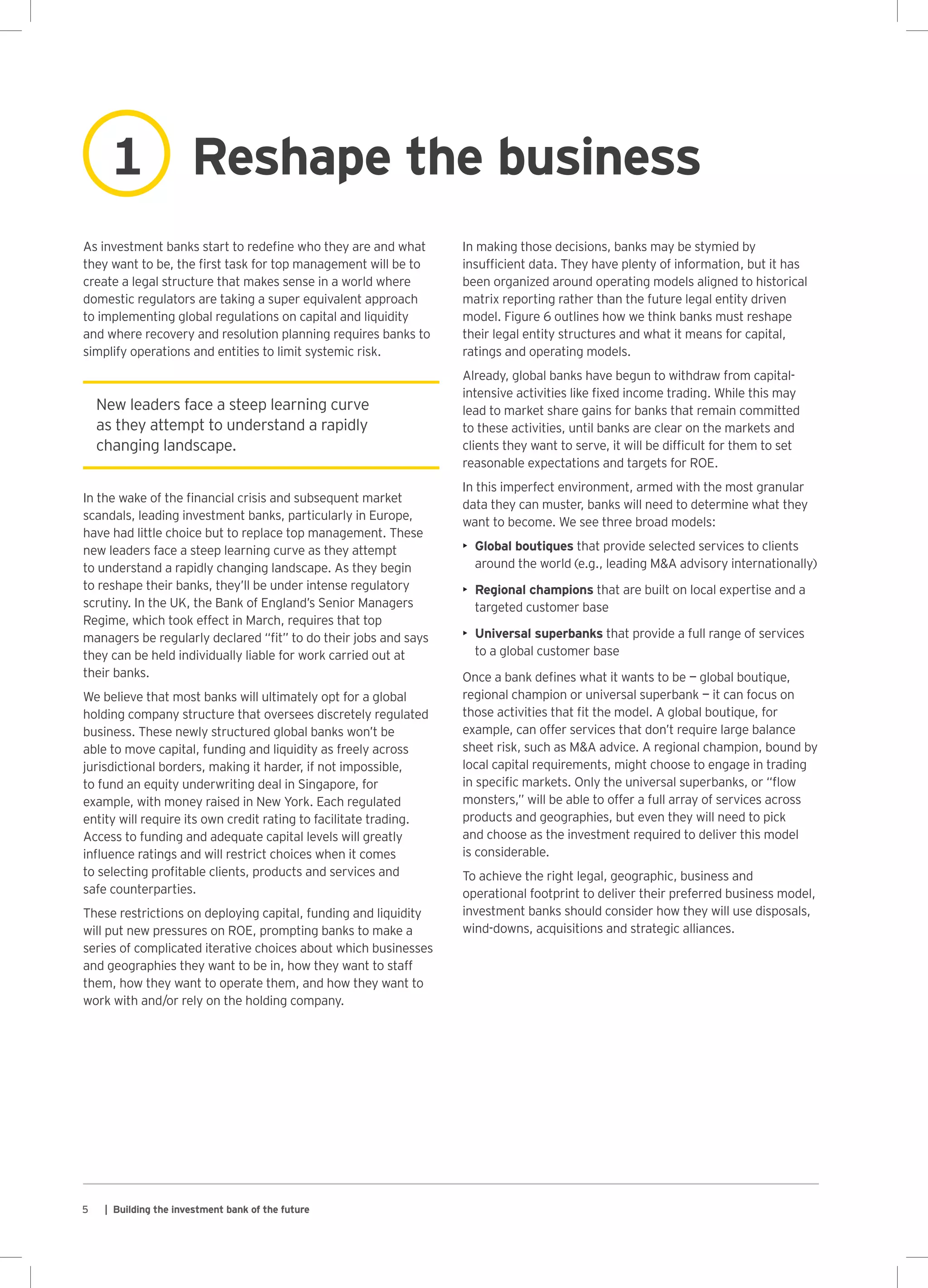 5 | Building the investment bank of the future
New leaders face a steep learning curve
as they attempt to understand a rapidly
changing landscape.
As investment banks start to redefine who they are and what
they want to be, the first task for top management will be to
create a legal structure that makes sense in a world where
domestic regulators are taking a super equivalent approach
to implementing global regulations on capital and liquidity
and where recovery and resolution planning requires banks to
simplify operations and entities to limit systemic risk.
In the wake of the financial crisis and subsequent market
scandals, leading investment banks, particularly in Europe,
have had little choice but to replace top management. These
new leaders face a steep learning curve as they attempt
to understand a rapidly changing landscape. As they begin
to reshape their banks, they’ll be under intense regulatory
scrutiny. In the UK, the Bank of England’s Senior Managers
Regime, which took effect in March, requires that top
managers be regularly declared “fit” to do their jobs and says
they can be held individually liable for work carried out at
their banks.
We believe that most banks will ultimately opt for a global
holding company structure that oversees discretely regulated
business. These newly structured global banks won’t be
able to move capital, funding and liquidity as freely across
jurisdictional borders, making it harder, if not impossible,
to fund an equity underwriting deal in Singapore, for
example, with money raised in New York. Each regulated
entity will require its own credit rating to facilitate trading.
Access to funding and adequate capital levels will greatly
influence ratings and will restrict choices when it comes
to selecting profitable clients, products and services and
safe counterparties.
These restrictions on deploying capital, funding and liquidity
will put new pressures on ROE, prompting banks to make a
series of complicated iterative choices about which businesses
and geographies they want to be in, how they want to staff
them, how they want to operate them, and how they want to
work with and/or rely on the holding company.
In making those decisions, banks may be stymied by
insufficient data. They have plenty of information, but it has
been organized around operating models aligned to historical
matrix reporting rather than the future legal entity driven
model. Figure 6 outlines how we think banks must reshape
their legal entity structures and what it means for capital,
ratings and operating models.
Already, global banks have begun to withdraw from capital-
intensive activities like fixed income trading. While this may
lead to market share gains for banks that remain committed
to these activities, until banks are clear on the markets and
clients they want to serve, it will be difficult for them to set
reasonable expectations and targets for ROE.
In this imperfect environment, armed with the most granular
data they can muster, banks will need to determine what they
want to become. We see three broad models:
•	 Global boutiques that provide selected services to clients
around the world (e.g., leading MA advisory internationally)
•	 Regional champions that are built on local expertise and a
targeted customer base
•	 Universal superbanks that provide a full range of services
to a global customer base
Once a bank defines what it wants to be — global boutique,
regional champion or universal superbank — it can focus on
those activities that fit the model. A global boutique, for
example, can offer services that don’t require large balance
sheet risk, such as MA advice. A regional champion, bound by
local capital requirements, might choose to engage in trading
in specific markets. Only the universal superbanks, or “flow
monsters,” will be able to offer a full array of services across
products and geographies, but even they will need to pick
and choose as the investment required to deliver this model
is considerable.
To achieve the right legal, geographic, business and
operational footprint to deliver their preferred business model,
investment banks should consider how they will use disposals,
wind-downs, acquisitions and strategic alliances.
Reshape the business1
 